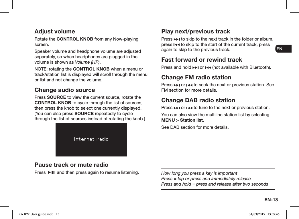 EN-13ENDADE FRITESNLNOAdjust volumeRotate the CONTROL KNOB from any Now-playing screen. Speaker volume and headphone volume are adjusted separately, so when headphones are plugged in the volume is shown as Volume (HP).NOTE: rotating the CONTROL KNOB when a menu or track/station list is displayed will scroll through the menu or list and not change the volume.Change audio sourcePress SOURCE to view the current source, rotate the CONTROL KNOB to cycle through the list of sources, then press the knob to select one currently displayed. (You can also press SOURCE repeatedly to cycle through the list of sources instead of rotating the knob.)Pause track or mute radioPress     and then press again to resume listening.Play next/previous trackPress   to skip to the next track in the folder or album, press   to skip to the start of the current track, press again to skip to the previous track.Fast forward or rewind trackPress and hold   or   (not available with Bluetooth).Change FM radio stationPress   or   to seek the next or previous station. See FM section for more details.Change DAB radio stationPress   or   to tune to the next or previous station.You can also view the multiline station list by selecting MENU &gt; Station list.See DAB section for more details.How long you press a key is importantPress = tap or press and immediately releasePress and hold = press and release after two secondsRA R2x User guide.indd   13 31/03/2015   13:59:46