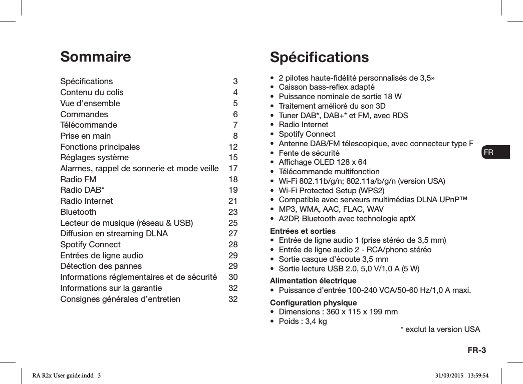 FR-3ENDADE ESFRITNLNOSommaireSpécications 3Contenu du colis  4Vue d&apos;ensemble  5Commandes 6Télécommande 7Prise en main  8Fonctions principales  12Réglages système  15Alarmes, rappel de sonnerie et mode veille  17Radio FM  18Radio DAB*  19Radio Internet  21Bluetooth 23Lecteur de musique (réseau &amp; USB)  25Diffusion en streaming DLNA   27Spotify Connect  28Entrées de ligne audio  29Détection des pannes  29Informations réglementaires et de sécurité  30Informations sur la garantie   32Consignes générales d’entretien  32•  2 pilotes haute-délité personnalisés de 3,5»•  Caisson bass-reex adapté•  Puissance nominale de sortie 18W•  Traitement amélioré du son 3D•  Tuner DAB*, DAB+* et FM, avec RDS•  Radio Internet•  Spotify Connect•  Antenne DAB/FM télescopique, avec connecteur type F•  Fente de sécurité•  Afchage OLED 128 x 64•  Télécommande multifonction•  Wi-Fi 802.11b/g/n; 802.11a/b/g/n (version USA)•  Wi-Fi Protected Setup (WPS2)•  Compatible avec serveurs multimédias DLNA UPnP™•  MP3, WMA, AAC, FLAC, WAV•  A2DP, Bluetooth avec technologie aptXEntrées et sorties•  Entrée de ligne audio 1 (prise stéréo de 3,5mm)•  Entrée de ligne audio 2 - RCA/phono stéréo•  Sortie casque d’écoute 3,5mm •  Sortie lecture USB 2.0, 5,0V/1,0A (5W)Alimentation électrique•  Puissance d’entrée 100-240VCA/50-60Hz/1,0A maxi.Conﬁguration physique•  Dimensions: 360x115x199mm•  Poids: 3,4kgSpéciﬁcations* exclut la version USARA R2x User guide.indd   3 31/03/2015   13:59:54