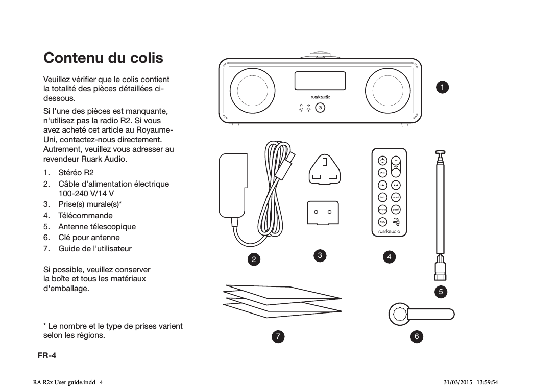 FR-4Veuillez vérier que le colis contient la totalité des pièces détaillées ci-dessous.Si l&apos;une des pièces est manquante, n&apos;utilisez pas la radio R2. Si vous avez acheté cet article au Royaume-Uni, contactez-nous directement. Autrement, veuillez vous adresser au revendeur Ruark Audio.1.  Stéréo R22.  Câble d&apos;alimentation électrique 100-240V/14V 3.  Prise(s) murale(s)*4. Télécommande5.  Antenne télescopique6.  Clé pour antenne7.  Guide de l&apos;utilisateurSi possible, veuillez conserver la boîte et tous les matériaux d&apos;emballage.* Le nombre et le type de prises varient selon les régions.Contenu du colis1436572RA R2x User guide.indd   4 31/03/2015   13:59:54