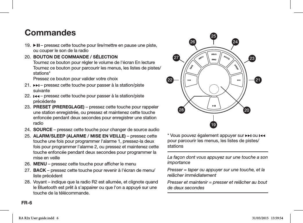 FR-619.   – pressez cette touche pour lire/mettre en pause une piste, ou couper le son de la radio20.  BOUTON DE COMMANDE / SÉLECTION  Tournez ce bouton pour régler le volume de l&apos;écran En lecture  Tournez ce bouton pour parcourir les menus, les listes de pistes/stations*  Pressez ce bouton pour valider votre choix21.   – pressez cette touche pour passer à la station/piste suivante22.   – pressez cette touche pour passer à la station/piste précédente23.  PRESET (PREREGLAGE) – pressez cette touche pour rappeler une station enregistrée, ou pressez et maintenez cette touche enfoncée pendant deux secondes pour enregistrer une station radio24.  SOURCE – pressez cette touche pour changer de source audio25.  ALARM/SLEEP (ALARME / MISE EN VEILLE) – pressez cette touche une fois pour programmer l&apos;alarme 1, pressez-la deux fois pour programmer l&apos;alarme 2, ou pressez et maintenez cette touche enfoncée pendant deux secondes pour programmer la mise en veille26.  MENU – pressez cette touche pour afcher le menu27.  BACK – pressez cette touche pour revenir à l&apos;écran de menu/liste précédent28.  Voyant – indique que la radio R2 est allumée, et clignote quand le Bluetooth est prêt à s&apos;appairer ou que l&apos;on a appuyé sur une touche de la télécommande.Commandes19212223242026272528* Vous pouvez également appuyer sur   ou   pour parcourir les menus, les listes de pistes/stationsLa façon dont vous appuyez sur une touche a son importancePresser = taper ou appuyer sur une touche, et la relâcher immédiatementPresser et maintenir = presser et relâcher au bout de deux secondesRA R2x User guide.indd   6 31/03/2015   13:59:54