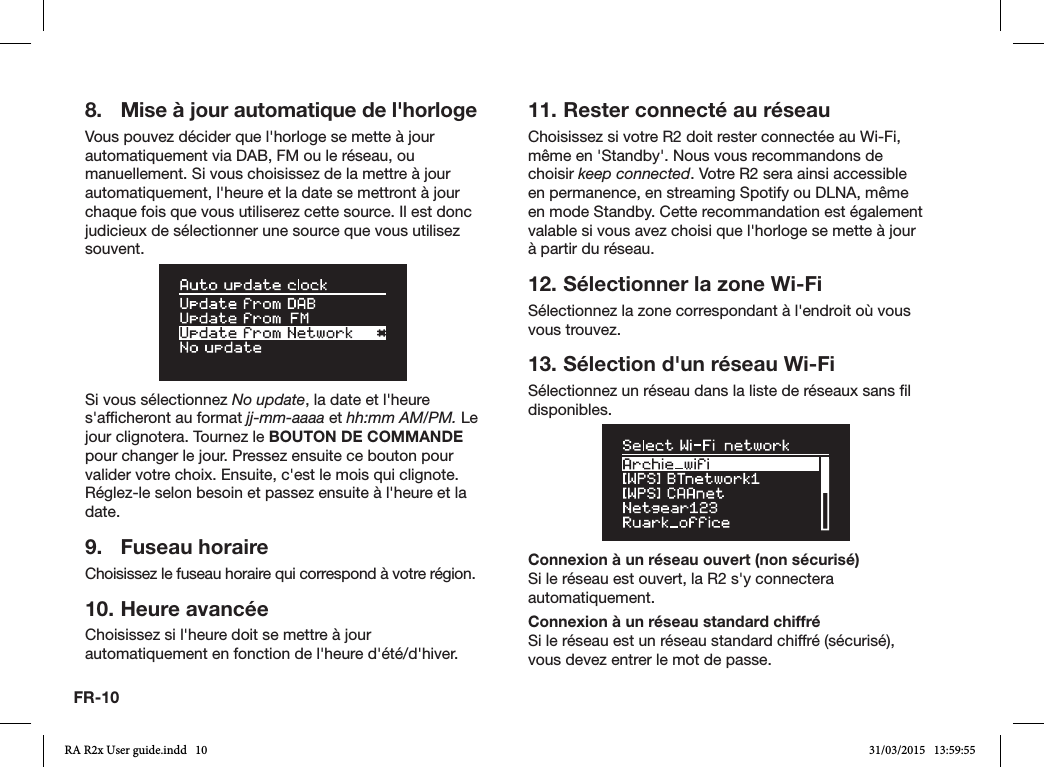 FR-108.  Mise à jour automatique de l&apos;horlogeVous pouvez décider que l&apos;horloge se mette à jour automatiquement via DAB, FM ou le réseau, ou manuellement. Si vous choisissez de la mettre à jour automatiquement, l&apos;heure et la date se mettront à jour chaque fois que vous utiliserez cette source. Il est donc judicieux de sélectionner une source que vous utilisez souvent.Si vous sélectionnez No update, la date et l&apos;heure s&apos;afcheront au format jj-mm-aaaa et hh:mm AM/PM. Le jour clignotera. Tournez le BOUTON DE COMMANDE pour changer le jour. Pressez ensuite ce bouton pour valider votre choix. Ensuite, c&apos;est le mois qui clignote. Réglez-le selon besoin et passez ensuite à l&apos;heure et la date.9.  Fuseau horaireChoisissez le fuseau horaire qui correspond à votre région.10. Heure avancéeChoisissez si l&apos;heure doit se mettre à jour automatiquement en fonction de l&apos;heure d&apos;été/d&apos;hiver.11. Rester connecté au réseauChoisissez si votre R2 doit rester connectée au Wi-Fi, même en &apos;Standby&apos;. Nous vous recommandons de choisir keep connected. Votre R2 sera ainsi accessible en permanence, en streaming Spotify ou DLNA, même en mode Standby. Cette recommandation est également valable si vous avez choisi que l&apos;horloge se mette à jour à partir du réseau.12. Sélectionner la zone Wi-FiSélectionnez la zone correspondant à l&apos;endroit où vous vous trouvez.13. Sélection d&apos;un réseau Wi-FiSélectionnez un réseau dans la liste de réseaux sans l disponibles.Connexion à un réseau ouvert (non sécurisé)Si le réseau est ouvert, la R2 s&apos;y connectera automatiquement.Connexion à un réseau standard chiffréSi le réseau est un réseau standard chiffré (sécurisé), vous devez entrer le mot de passe. RA R2x User guide.indd   10 31/03/2015   13:59:55