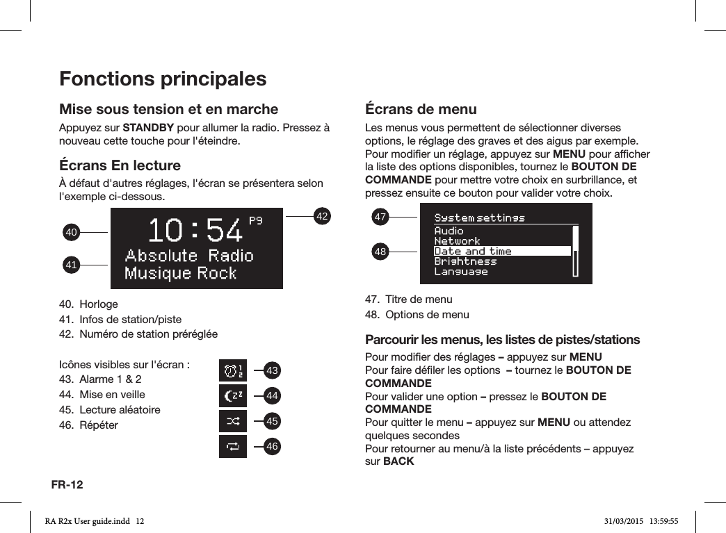 FR-12Fonctions principalesMise sous tension et en marcheAppuyez sur STANDBY pour allumer la radio. Pressez à nouveau cette touche pour l&apos;éteindre.Écrans En lectureÀ défaut d&apos;autres réglages, l&apos;écran se présentera selon l&apos;exemple ci-dessous. 42414040. Horloge41.  Infos de station/piste42.  Numéro de station prérégléeIcônes visibles sur l&apos;écran:43.  Alarme 1 &amp; 244.  Mise en veille45.  Lecture aléatoire46. RépéterÉcrans de menuLes menus vous permettent de sélectionner diverses options, le réglage des graves et des aigus par exemple. Pour modier un réglage, appuyez sur MENU pour afcher la liste des options disponibles, tournez le BOUTON DE COMMANDE pour mettre votre choix en surbrillance, et pressez ensuite ce bouton pour valider votre choix.  484747.  Titre de menu48.  Options de menuParcourir les menus, les listes de pistes/stationsPour modier des réglages – appuyez sur MENUPour faire déler les options  – tournez le BOUTON DE COMMANDEPour valider une option – pressez le BOUTON DE COMMANDEPour quitter le menu – appuyez sur MENU ou attendez quelques secondesPour retourner au menu/à la liste précédents – appuyez sur BACK43444546RA R2x User guide.indd   12 31/03/2015   13:59:55