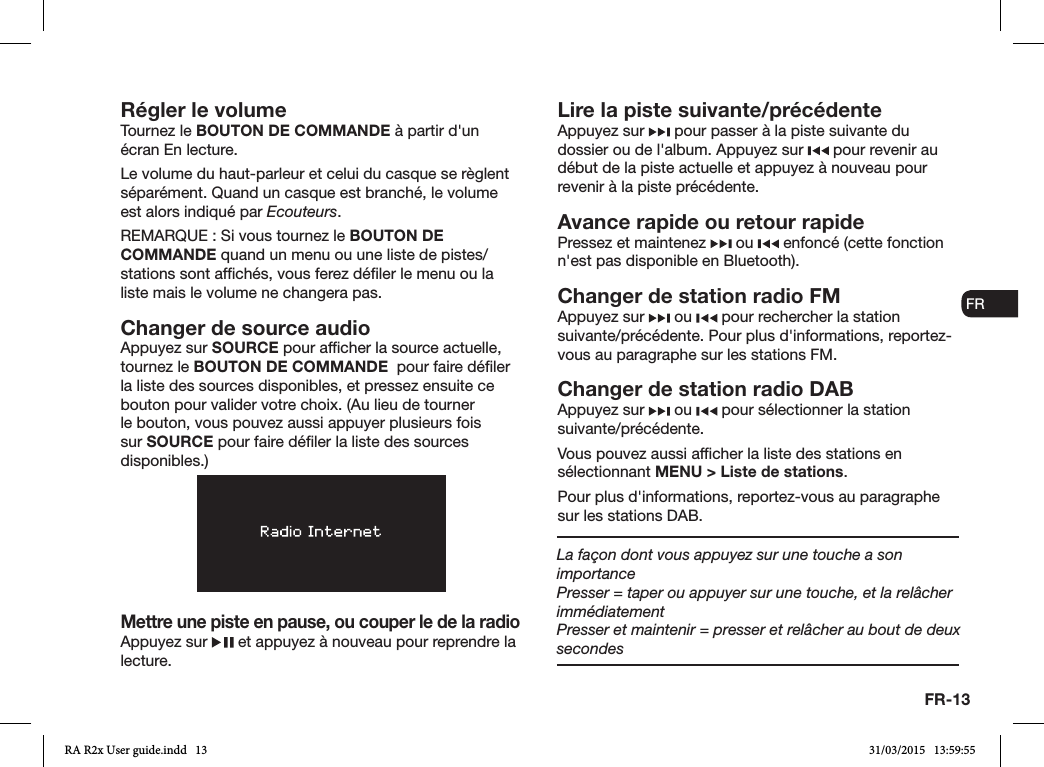 FR-13ENDADE ESFRITNLNORégler le volumeTournez le BOUTON DE COMMANDE à partir d&apos;un écran En lecture. Le volume du haut-parleur et celui du casque se règlent séparément. Quand un casque est branché, le volume est alors indiqué par Ecouteurs.REMARQUE: Si vous tournez le BOUTON DE COMMANDE quand un menu ou une liste de pistes/stations sont afchés, vous ferez déler le menu ou la liste mais le volume ne changera pas.Changer de source audioAppuyez sur SOURCE pour afcher la source actuelle, tournez le BOUTON DE COMMANDE  pour faire déler la liste des sources disponibles, et pressez ensuite ce bouton pour valider votre choix. (Au lieu de tourner le bouton, vous pouvez aussi appuyer plusieurs fois sur SOURCE pour faire déler la liste des sources disponibles.)Mettre une piste en pause, ou couper le de la radioAppuyez sur   et appuyez à nouveau pour reprendre la lecture.Lire la piste suivante/précédenteAppuyez sur   pour passer à la piste suivante du dossier ou de l&apos;album. Appuyez sur   pour revenir au début de la piste actuelle et appuyez à nouveau pour revenir à la piste précédente.Avance rapide ou retour rapidePressez et maintenez   ou   enfoncé (cette fonction n&apos;est pas disponible en Bluetooth).Changer de station radio FMAppuyez sur   ou   pour rechercher la station suivante/précédente. Pour plus d&apos;informations, reportez-vous au paragraphe sur les stations FM.Changer de station radio DABAppuyez sur   ou   pour sélectionner la station suivante/précédente.Vous pouvez aussi afcher la liste des stations en sélectionnant MENU &gt; Liste de stations.Pour plus d&apos;informations, reportez-vous au paragraphe sur les stations DAB.La façon dont vous appuyez sur une touche a son importancePresser = taper ou appuyer sur une touche, et la relâcher immédiatementPresser et maintenir = presser et relâcher au bout de deux secondesRA R2x User guide.indd   13 31/03/2015   13:59:55