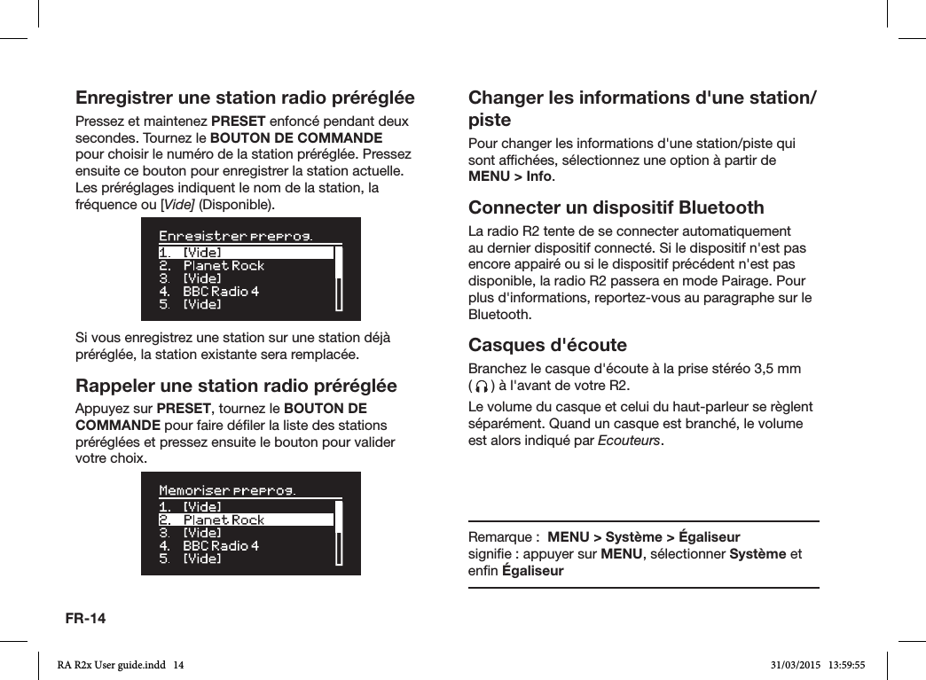 FR-14Enregistrer une station radio prérégléePressez et maintenez PRESET enfoncé pendant deux secondes. Tournez le BOUTON DE COMMANDE pour choisir le numéro de la station préréglée. Pressez ensuite ce bouton pour enregistrer la station actuelle. Les préréglages indiquent le nom de la station, la fréquence ou [Vide] (Disponible).Si vous enregistrez une station sur une station déjà préréglée, la station existante sera remplacée.Rappeler une station radio prérégléeAppuyez sur PRESET, tournez le BOUTON DE COMMANDE pour faire déler la liste des stations préréglées et pressez ensuite le bouton pour valider votre choix.Changer les informations d&apos;une station/pistePour changer les informations d&apos;une station/piste qui sont afchées, sélectionnez une option à partir de MENU &gt; Info. Connecter un dispositif BluetoothLa radio R2 tente de se connecter automatiquement au dernier dispositif connecté. Si le dispositif n&apos;est pas encore appairé ou si le dispositif précédent n&apos;est pas disponible, la radio R2 passera en mode Pairage. Pour plus d&apos;informations, reportez-vous au paragraphe sur le Bluetooth.Casques d&apos;écouteBranchez le casque d&apos;écoute à la prise stéréo 3,5mm    (   ) à l&apos;avant de votre R2.Le volume du casque et celui du haut-parleur se règlent séparément. Quand un casque est branché, le volume est alors indiqué par Ecouteurs.Remarque :  MENU &gt; Système &gt; Égaliseur            signie : appuyer sur MENU, sélectionner Système et enn ÉgaliseurRA R2x User guide.indd   14 31/03/2015   13:59:55