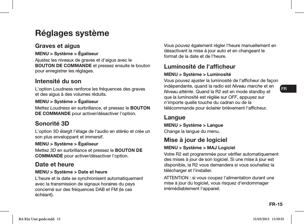 FR-15ENDADE ESFRITNLNORéglages systèmeGraves et aigusMENU &gt; Système &gt; ÉgaliseurAjustez les niveaux de graves et d&apos;aigus avec le BOUTON DE COMMANDE et pressez ensuite le bouton pour enregistrer les réglages.Intensité du sonL&apos;option Loudness renforce les fréquences des graves et des aigus à des volumes réduits.MENU &gt; Système &gt; ÉgaliseurMettez Loudness en surbrillance, et pressez le BOUTON DE COMMANDE pour activer/désactiver l&apos;option. Sonorité 3DL&apos;option 3D élargit l&apos;étage de l&apos;audio en stéréo et crée un son plus enveloppant et immersif.MENU &gt; Système &gt; ÉgaliseurMettez 3D en surbrillance et pressez le BOUTON DE COMMANDE pour activer/désactiver l&apos;option.Date et heureMENU &gt; Système &gt; Date et heure L&apos;heure et la date se synchronisent automatiquement avec la transmission de signaux horaires du pays concerné sur des fréquences DAB et FM (le cas échéant).Vous pouvez également régler l&apos;heure manuellement en désactivant la mise à jour auto et en changeant le format de la date et de l&apos;heure.Luminosité de l&apos;afﬁcheurMENU &gt; Système &gt; Luminosité Vous pouvez ajuster la luminosité de l&apos;afcheur de façon indépendante, quand la radio est Niveau marche et en Niveau atténte. Quand la R2 est en mode standby et que la luminosité est réglée sur OFF, appuyez sur n&apos;importe quelle touche du cadran ou de la télécommande pour éclairer brièvement l&apos;afcheur.LangueMENU &gt; Système &gt; LangueChange la langue du menu.Mise à jour de logicielMENU &gt; Système &gt; MAJ LogicielVotre R2 est programmée pour vérier automatiquement des mises à jour de son logiciel. Si une mise à jour est disponible, la R2 vous demandera si vous souhaitez la télécharger et l&apos;installer.ATTENTION : si vous coupez l&apos;alimentation durant une mise à jour du logiciel, vous risquez d&apos;endommager irrémédiablement l&apos;appareil.RA R2x User guide.indd   15 31/03/2015   13:59:55