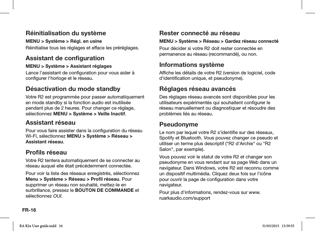 FR-16Réinitialisation du systèmeMENU &gt; Système &gt; Régl. en usine Réinitialise tous les réglages et efface les préréglages.Assistant de conﬁgurationMENU &gt; Système &gt; Assistant réglagesLance l&apos;assistant de conguration pour vous aider à congurer l&apos;horloge et le réseau.Désactivation du mode standbyVotre R2 est programmée pour passer automatiquement en mode standby si la fonction audio est inutilisée pendant plus de 2 heures. Pour changer ce réglage, sélectionnez MENU &gt; Système &gt; Veille Inactif.Assistant réseauPour vous faire assister dans la conguration du réseau Wi-Fi, sélectionnez MENU &gt; Système &gt; Réseau &gt; Assistant réseau.Proﬁls réseauVotre R2 tentera automatiquement de se connecter au réseau auquel elle était précédemment connectée.Pour voir la liste des réseaux enregistrés, sélectionnez Menu &gt; Système &gt; Réseau &gt; Proﬁl réseau. Pour supprimer un réseau non souhaité, mettez-le en surbrillance, pressez le BOUTON DE COMMANDE et sélectionnez OUI.Rester connecté au réseauMENU &gt; Système &gt; Réseau &gt; Gardez réseau connectéPour décider si votre R2 doit rester connectée en permanence au réseau (recommandé), ou non.Informations systèmeAfche les détails de votre R2 (version de logiciel, code d&apos;identication unique, et pseudonyme).Réglages réseau avancésDes réglages réseau avancés sont disponibles pour les utilisateurs expérimentés qui souhaitent congurer le réseau manuellement ou diagnostiquer et résoudre des problèmes liés au réseau.PseudonymeLe nom par lequel votre R2 s&apos;identie sur des réseaux, Spotify et Bluetooth. Vous pouvez changer ce pseudo et utiliser un terme plus descriptif (&quot;R2 d&apos;Archie&quot; ou &quot;R2 Salon&quot;, par exemple).Vous pouvez voir le statut de votre R2 et changer son pseudonyme en vous rendant sur sa page Web dans un navigateur. Dans Windows, votre R2 est reconnu comme un dispositif multimédia. Cliquez deux fois sur l&apos;icône pour ouvrir la page de conguration dans votre navigateur.Pour plus d&apos;informations, rendez-vous sur www.ruarkaudio.com/supportRA R2x User guide.indd   16 31/03/2015   13:59:55