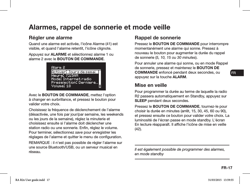 FR-17ENDADE ESFRITNLNORégler une alarmeQuand une alarme est activée, l&apos;icône Alarme (41) est visible, et quand l&apos;alarme retentit, l&apos;icône clignote.Appuyez sur ALARME et sélectionnez alarme 1 ou alarme 2 avec le BOUTON DE COMMANDE.Avec le BOUTON DE COMMANDE, mettez l&apos;option à changer en surbrillance, et pressez le bouton pour valider votre choix.Choisissez la fréquence de déclenchement de l&apos;alarme (désactivée, une fois par jour/par semaine, les weekends ou les jours de la semaine), réglez la minuterie et choisissez ensuite si l&apos;alarme doit déclencher une station radio ou une sonnerie. Enn, réglez le volume. Pour terminer, sélectionnez save pour enregistrer les réglages de l&apos;alarme et quitter le menu de conguration. REMARQUE: il n&apos;est pas possible de régler l&apos;alarme sur une source Bluetooth/USB, ou un serveur musical en réseau.Rappel de sonneriePressez le BOUTON DE COMMANDE pour interrompre momentanément une alarme qui sonne. Pressez à nouveau le bouton pour augmenter la durée du rappel de sonnerie (5, 10, 15 ou 30minutes).Pour annuler une alarme qui sonne, ou en mode Rappel de sonnerie, pressez et maintenez le BOUTON DE COMMANDE enfoncé pendant deux secondes, ou appuyez sur la touche ALARM.Mise en veillePour programmer la durée au terme de laquelle la radio R2 passera automatiquement en Standby, appuyez sur SLEEP pendant deux secondes.Pressez le BOUTON DE COMMANDE, tournez-le pour choisir la durée en minutes (arrêt, 15, 30, 45, 60 ou 90), et pressez ensuite ce bouton pour valider votre choix. La luminosité de l&apos;écran passe en mode standby. L&apos;écran En lecture réapparaît. Il afche l&apos;icône de mise en veille (42).Alarmes, rappel de sonnerie et mode veilleIl est également possible de programmer des alarmes, en mode standbyRA R2x User guide.indd   17 31/03/2015   13:59:55