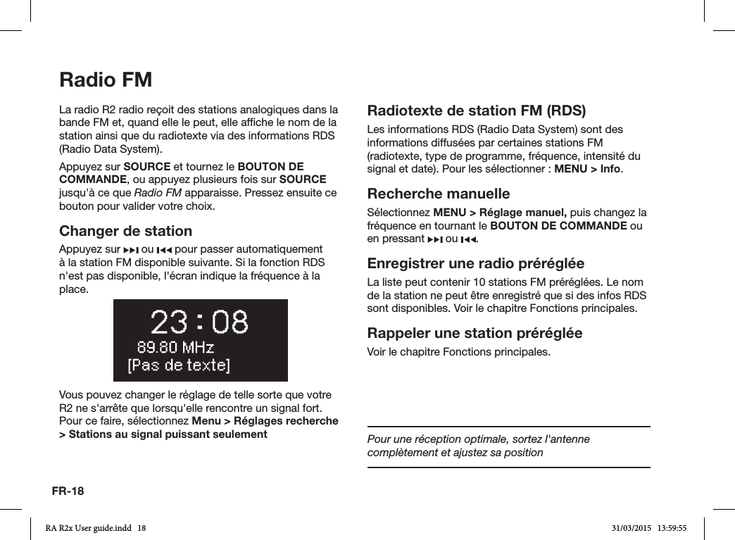 FR-18Radio FMLa radio R2 radio reçoit des stations analogiques dans la bande FM et, quand elle le peut, elle afche le nom de la station ainsi que du radiotexte via des informations RDS (Radio Data System).Appuyez sur SOURCE et tournez le BOUTON DE COMMANDE, ou appuyez plusieurs fois sur SOURCE jusqu&apos;à ce que Radio FM apparaisse. Pressez ensuite ce bouton pour valider votre choix.Changer de stationAppuyez sur   ou   pour passer automatiquement à la station FM disponible suivante. Si la fonction RDS n&apos;est pas disponible, l&apos;écran indique la fréquence à la place.Vous pouvez changer le réglage de telle sorte que votre R2 ne s&apos;arrête que lorsqu&apos;elle rencontre un signal fort. Pour ce faire, sélectionnez Menu &gt; Réglages recherche &gt; Stations au signal puissant seulementRadiotexte de station FM (RDS)Les informations RDS (Radio Data System) sont des informations diffusées par certaines stations FM (radiotexte, type de programme, fréquence, intensité du signal et date). Pour les sélectionner: MENU &gt; Info.Recherche manuelleSélectionnez MENU &gt; Réglage manuel, puis changez la fréquence en tournant le BOUTON DE COMMANDE ou en pressant   ou  .Enregistrer une radio préréglée La liste peut contenir 10 stations FM préréglées. Le nom de la station ne peut être enregistré que si des infos RDS sont disponibles. Voir le chapitre Fonctions principales.Rappeler une station prérégléeVoir le chapitre Fonctions principales.Pour une réception optimale, sortez l&apos;antenne complètement et ajustez sa positionRA R2x User guide.indd   18 31/03/2015   13:59:55