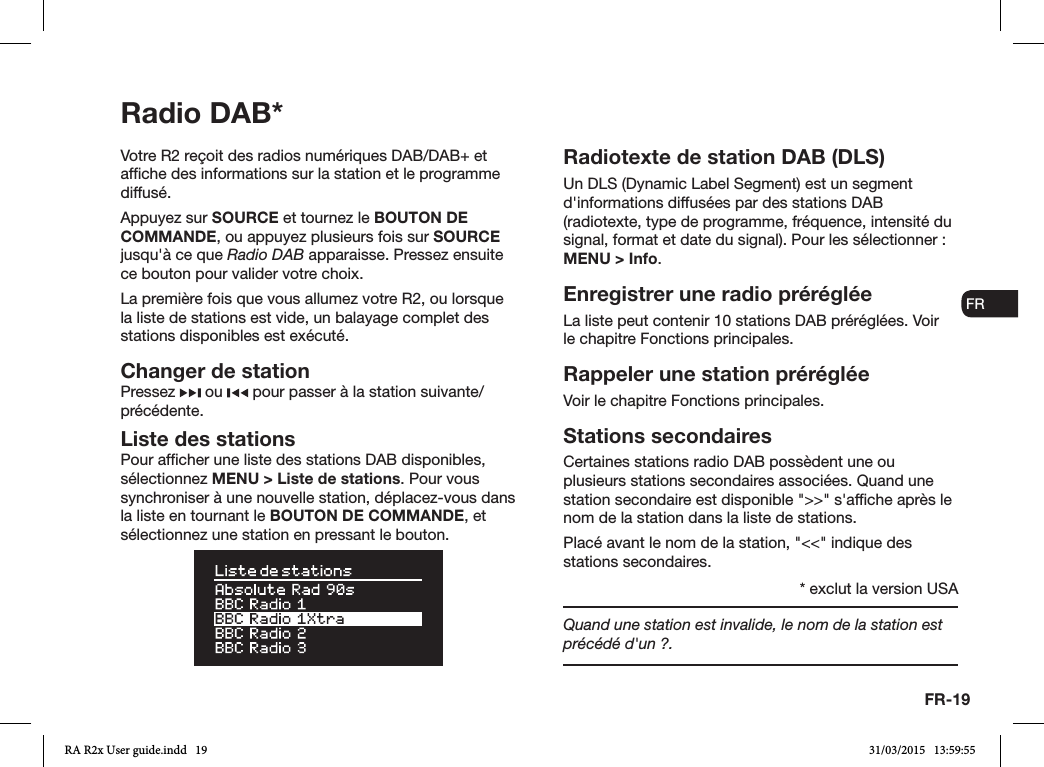 FR-19ENDADE ESFRITNLNOVotre R2 reçoit des radios numériques DAB/DAB+ et afche des informations sur la station et le programme diffusé. Appuyez sur SOURCE et tournez le BOUTON DE COMMANDE, ou appuyez plusieurs fois sur SOURCE jusqu&apos;à ce que Radio DAB apparaisse. Pressez ensuite ce bouton pour valider votre choix. La première fois que vous allumez votre R2, ou lorsque la liste de stations est vide, un balayage complet des stations disponibles est exécuté.Changer de stationPressez   ou   pour passer à la station suivante/précédente.Liste des stationsPour afcher une liste des stations DAB disponibles, sélectionnez MENU &gt; Liste de stations. Pour vous synchroniser à une nouvelle station, déplacez-vous dans la liste en tournant le BOUTON DE COMMANDE, et sélectionnez une station en pressant le bouton.Radiotexte de station DAB (DLS)Un DLS (Dynamic Label Segment) est un segment d&apos;informations diffusées par des stations DAB (radiotexte, type de programme, fréquence, intensité du signal, format et date du signal). Pour les sélectionner: MENU &gt; Info.Enregistrer une radio préréglée La liste peut contenir 10 stations DAB préréglées. Voir le chapitre Fonctions principales. Rappeler une station prérégléeVoir le chapitre Fonctions principales.Stations secondairesCertaines stations radio DAB possèdent une ou plusieurs stations secondaires associées. Quand une station secondaire est disponible &quot;&gt;&gt;&quot; s&apos;afche après le nom de la station dans la liste de stations. Placé avant le nom de la station, &quot;&lt;&lt;&quot; indique des stations secondaires.Quand une station est invalide, le nom de la station est précédé d&apos;un ?.Radio DAB** exclut la version USARA R2x User guide.indd   19 31/03/2015   13:59:55