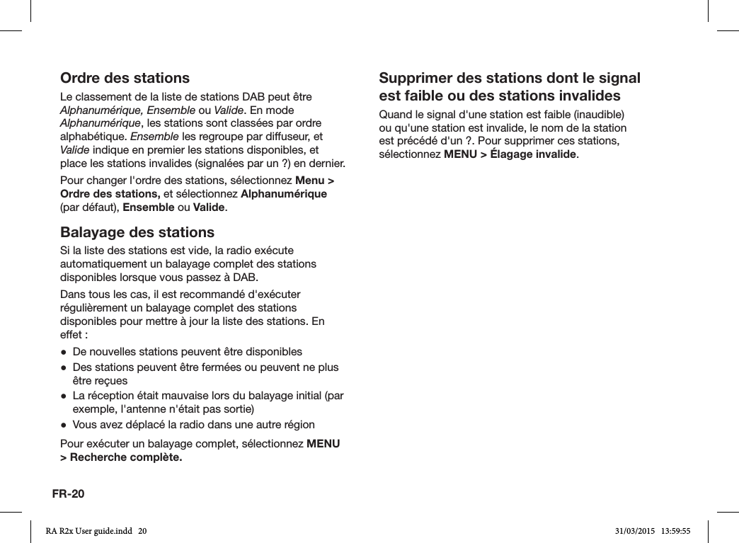 FR-20Ordre des stationsLe classement de la liste de stations DAB peut être Alphanumérique, Ensemble ou Valide. En mode Alphanumérique, les stations sont classées par ordre alphabétique. Ensemble les regroupe par diffuseur, et Valide indique en premier les stations disponibles, et place les stations invalides (signalées par un ?) en dernier.Pour changer l&apos;ordre des stations, sélectionnez Menu &gt; Ordre des stations, et sélectionnez Alphanumérique (par défaut), Ensemble ou Valide. Balayage des stationsSi la liste des stations est vide, la radio exécute automatiquement un balayage complet des stations disponibles lorsque vous passez à DAB.Dans tous les cas, il est recommandé d&apos;exécuter régulièrement un balayage complet des stations disponibles pour mettre à jour la liste des stations. En effet: ●De nouvelles stations peuvent être disponibles ●Des stations peuvent être fermées ou peuvent ne plus être reçues ●La réception était mauvaise lors du balayage initial (par exemple, l&apos;antenne n&apos;était pas sortie) ●Vous avez déplacé la radio dans une autre régionPour exécuter un balayage complet, sélectionnez MENU &gt; Recherche complète.Supprimer des stations dont le signal est faible ou des stations invalidesQuand le signal d&apos;une station est faible (inaudible) ou qu&apos;une station est invalide, le nom de la station est précédé d&apos;un ?. Pour supprimer ces stations, sélectionnez MENU &gt; Élagage invalide.RA R2x User guide.indd   20 31/03/2015   13:59:55