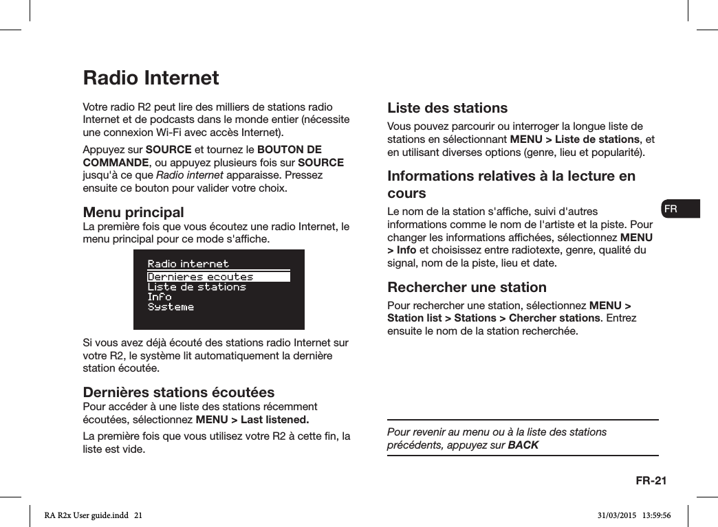 FR-21ENDADE ESFRITNLNOVotre radio R2 peut lire des milliers de stations radio Internet et de podcasts dans le monde entier (nécessite une connexion Wi-Fi avec accès Internet).Appuyez sur SOURCE et tournez le BOUTON DE COMMANDE, ou appuyez plusieurs fois sur SOURCE jusqu&apos;à ce que Radio internet apparaisse. Pressez ensuite ce bouton pour valider votre choix.Menu principalLa première fois que vous écoutez une radio Internet, le menu principal pour ce mode s&apos;afche.Si vous avez déjà écouté des stations radio Internet sur votre R2, le système lit automatiquement la dernière station écoutée.Dernières stations écoutéesPour accéder à une liste des stations récemment écoutées, sélectionnez MENU &gt; Last listened.La première fois que vous utilisez votre R2 à cette n, la liste est vide.Liste des stationsVous pouvez parcourir ou interroger la longue liste de stations en sélectionnant MENU &gt; Liste de stations, et en utilisant diverses options (genre, lieu et popularité). Informations relatives à la lecture en coursLe nom de la station s&apos;afche, suivi d&apos;autres informations comme le nom de l&apos;artiste et la piste. Pour changer les informations afchées, sélectionnez MENU &gt; Info et choisissez entre radiotexte, genre, qualité du signal, nom de la piste, lieu et date.Rechercher une stationPour rechercher une station, sélectionnez MENU &gt; Station list &gt; Stations &gt; Chercher stations. Entrez ensuite le nom de la station recherchée.Radio InternetPour revenir au menu ou à la liste des stations précédents, appuyez sur BACKRA R2x User guide.indd   21 31/03/2015   13:59:56