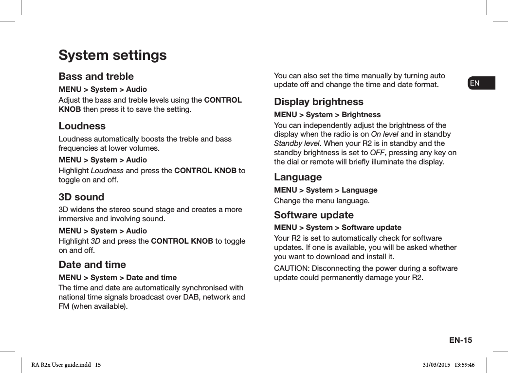 EN-15ENDADE FRITESNLNOSystem settingsBass and trebleMENU &gt; System &gt; AudioAdjust the bass and treble levels using the CONTROL KNOB then press it to save the setting.LoudnessLoudness automatically boosts the treble and bass frequencies at lower volumes.MENU &gt; System &gt; AudioHighlight Loudness and press the CONTROL KNOB to toggle on and off. 3D sound3D widens the stereo sound stage and creates a more immersive and involving sound.MENU &gt; System &gt; AudioHighlight 3D and press the CONTROL KNOB to toggle on and off.Date and timeMENU &gt; System &gt; Date and time The time and date are automatically synchronised with national time signals broadcast over DAB, network and FM (when available).You can also set the time manually by turning auto update off and change the time and date format.Display brightnessMENU &gt; System &gt; Brightness You can independently adjust the brightness of the display when the radio is on On level and in standby Standby level. When your R2 is in standby and the standby brightness is set to OFF, pressing any key on the dial or remote will briey illuminate the display.LanguageMENU &gt; System &gt; LanguageChange the menu language.Software updateMENU &gt; System &gt; Software updateYour R2 is set to automatically check for software updates. If one is available, you will be asked whether you want to download and install it.CAUTION: Disconnecting the power during a software update could permanently damage your R2.RA R2x User guide.indd   15 31/03/2015   13:59:46