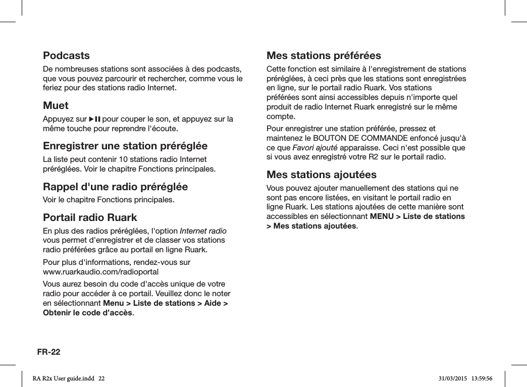 FR-22PodcastsDe nombreuses stations sont associées à des podcasts, que vous pouvez parcourir et rechercher, comme vous le feriez pour des stations radio Internet.MuetAppuyez sur   pour couper le son, et appuyez sur la même touche pour reprendre l&apos;écoute.Enregistrer une station prérégléeLa liste peut contenir 10 stations radio Internet préréglées. Voir le chapitre Fonctions principales. Rappel d&apos;une radio prérégléeVoir le chapitre Fonctions principales.Portail radio RuarkEn plus des radios préréglées, l&apos;option Internet radio vous permet d&apos;enregistrer et de classer vos stations radio préférées grâce au portail en ligne Ruark.Pour plus d&apos;informations, rendez-vous sur                 www.ruarkaudio.com/radioportalVous aurez besoin du code d&apos;accès unique de votre radio pour accéder à ce portail. Veuillez donc le noter en sélectionnant Menu &gt; Liste de stations &gt; Aide &gt; Obtenir le code d’accès.Mes stations préféréesCette fonction est similaire à l&apos;enregistrement de stations préréglées, à ceci près que les stations sont enregistrées en ligne, sur le portail radio Ruark. Vos stations préférées sont ainsi accessibles depuis n&apos;importe quel produit de radio Internet Ruark enregistré sur le même compte.Pour enregistrer une station préférée, pressez et maintenez le BOUTON DE COMMANDE enfoncé jusqu&apos;à ce que Favori ajouté apparaisse. Ceci n&apos;est possible que si vous avez enregistré votre R2 sur le portail radio.Mes stations ajoutéesVous pouvez ajouter manuellement des stations qui ne sont pas encore listées, en visitant le portail radio en ligne Ruark. Les stations ajoutées de cette manière sont accessibles en sélectionnant MENU &gt; Liste de stations &gt; Mes stations ajoutées.RA R2x User guide.indd   22 31/03/2015   13:59:56