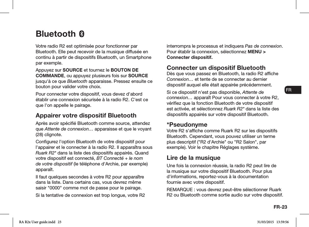 FR-23ENDADE ESFRITNLNOVotre radio R2 est optimisée pour fonctionner par Bluetooth. Elle peut recevoir de la musique diffusée en continu à partir de dispositifs Bluetooth, un Smartphone par exemple.Appuyez sur SOURCE et tournez le BOUTON DE COMMANDE, ou appuyez plusieurs fois sur SOURCE jusqu&apos;à ce que Bluetooth apparaisse. Pressez ensuite ce bouton pour valider votre choix.Pour connecter votre dispositif, vous devez d&apos;abord établir une connexion sécurisée à la radio R2. C&apos;est ce que l&apos;on appelle le pairage. Appairer votre dispositif BluetoothAprès avoir spécié Bluetooth comme source, attendez que Attente de connexion… apparaisse et que le voyant (28) clignote.Congurez l&apos;option Bluetooth de votre dispositif pour l&apos;appairer et le connecter à la radio R2. Il apparaîtra sous Ruark R2* dans la liste des dispositifs appairés. Quand votre dispositif est connecté, BT Connecté + le nom de votre dispositif (le téléphone d&apos;Archie, par exemple) apparaît.Il faut quelques secondes à votre R2 pour apparaître dans la liste. Dans certains cas, vous devrez même saisir &quot;0000&quot; comme mot de passe pour le pairage.Si la tentative de connexion est trop longue, votre R2 interrompra le processus et indiquera Pas de connexion.    Pour établir la connexion, sélectionnez MENU &gt; Connecter dispositif.Connecter un dispositif BluetoothDès que vous passez en Bluetooth, la radio R2 afche Connexion… et tente de se connecter au dernier dispositif auquel elle était appairée précédemment.Si ce dispositif n&apos;est pas disponible, Attente de connexion… apparaît Pour vous connecter à votre R2, vériez que la fonction Bluetooth de votre dispositif est activée, et sélectionnez Ruark R2* dans la liste des dispositifs appairés sur votre dispositif Bluetooth.*PseudonymeVotre R2 s&apos;afche comme Ruark R2 sur les dispositifs Bluetooth. Cependant, vous pouvez utiliser un terme plus descriptif (&quot;R2 d&apos;Archie&quot; ou &quot;R2 Salon&quot;, par exemple). Voir le chapitre Réglages système.Lire de la musiqueUne fois la connexion réussie, la radio R2 peut lire de la musique sur votre dispositif Bluetooth. Pour plus d&apos;informations, reportez-vous à la documentation fournie avec votre dispositif. REMARQUE: vous devrez peut-être sélectionner Ruark R2 ou Bluetooth comme sortie audio sur votre dispositif.BluetoothRA R2x User guide.indd   23 31/03/2015   13:59:56