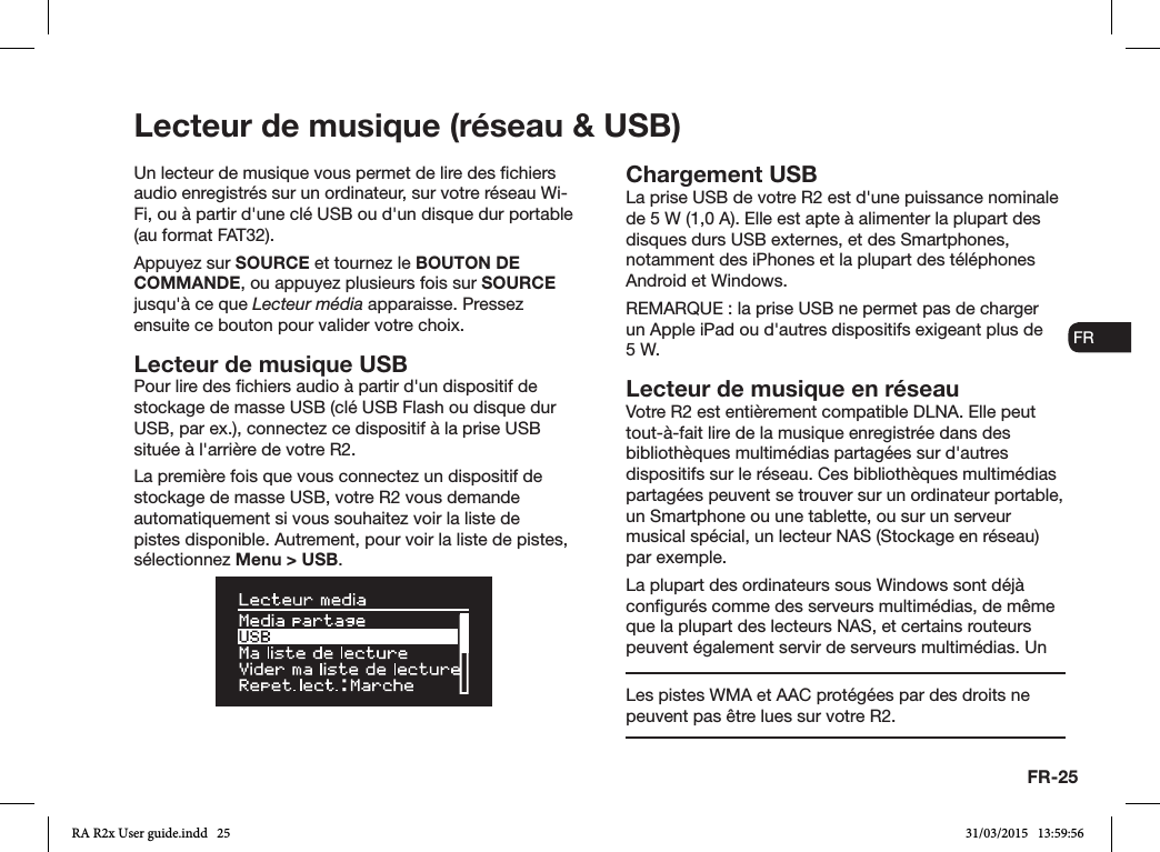 FR-25ENDADE ESFRITNLNOLecteur de musique (réseau &amp; USB)Un lecteur de musique vous permet de lire des chiers audio enregistrés sur un ordinateur, sur votre réseau Wi-Fi, ou à partir d&apos;une clé USB ou d&apos;un disque dur portable (au format FAT32).Appuyez sur SOURCE et tournez le BOUTON DE COMMANDE, ou appuyez plusieurs fois sur SOURCE jusqu&apos;à ce que Lecteur média apparaisse. Pressez ensuite ce bouton pour valider votre choix.Lecteur de musique USBPour lire des chiers audio à partir d&apos;un dispositif de stockage de masse USB (clé USB Flash ou disque dur USB, par ex.), connectez ce dispositif à la prise USB située à l&apos;arrière de votre R2.La première fois que vous connectez un dispositif de stockage de masse USB, votre R2 vous demande automatiquement si vous souhaitez voir la liste de pistes disponible. Autrement, pour voir la liste de pistes, sélectionnez Menu &gt; USB.Chargement USBLa prise USB de votre R2 est d&apos;une puissance nominale de 5W (1,0A). Elle est apte à alimenter la plupart des disques durs USB externes, et des Smartphones, notamment des iPhones et la plupart des téléphones Android et Windows.REMARQUE: la prise USB ne permet pas de charger un Apple iPad ou d&apos;autres dispositifs exigeant plus de 5W.Lecteur de musique en réseauVotre R2 est entièrement compatible DLNA. Elle peut tout-à-fait lire de la musique enregistrée dans des bibliothèques multimédias partagées sur d&apos;autres dispositifs sur le réseau. Ces bibliothèques multimédias partagées peuvent se trouver sur un ordinateur portable, un Smartphone ou une tablette, ou sur un serveur musical spécial, un lecteur NAS (Stockage en réseau) par exemple.La plupart des ordinateurs sous Windows sont déjà congurés comme des serveurs multimédias, de même que la plupart des lecteurs NAS, et certains routeurs peuvent également servir de serveurs multimédias. Un Les pistes WMA et AAC protégées par des droits ne peuvent pas être lues sur votre R2.RA R2x User guide.indd   25 31/03/2015   13:59:56