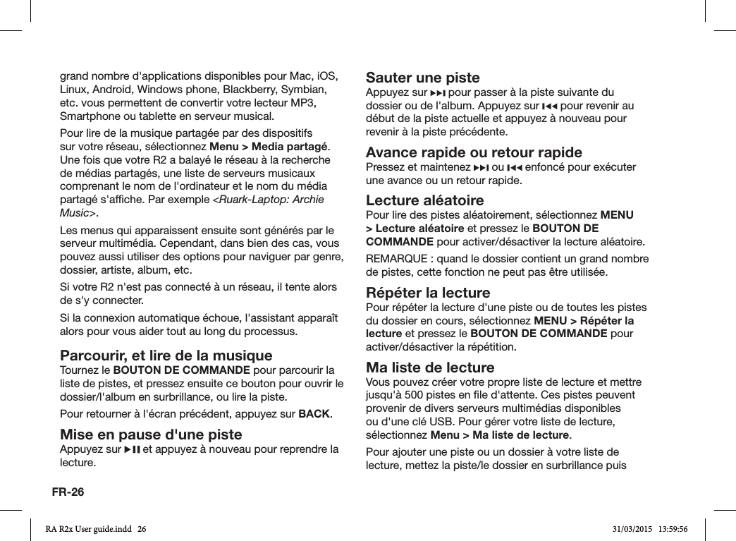 FR-26grand nombre d&apos;applications disponibles pour Mac, iOS, Linux, Android, Windows phone, Blackberry, Symbian, etc. vous permettent de convertir votre lecteur MP3, Smartphone ou tablette en serveur musical.Pour lire de la musique partagée par des dispositifs sur votre réseau, sélectionnez Menu &gt; Media partagé. Une fois que votre R2 a balayé le réseau à la recherche de médias partagés, une liste de serveurs musicaux comprenant le nom de l&apos;ordinateur et le nom du média partagé s&apos;afche. Par exemple &lt;Ruark-Laptop: Archie Music&gt;.Les menus qui apparaissent ensuite sont générés par le serveur multimédia. Cependant, dans bien des cas, vous pouvez aussi utiliser des options pour naviguer par genre, dossier, artiste, album, etc.Si votre R2 n&apos;est pas connecté à un réseau, il tente alors de s&apos;y connecter.Si la connexion automatique échoue, l&apos;assistant apparaît alors pour vous aider tout au long du processus.Parcourir, et lire de la musiqueTournez le BOUTON DE COMMANDE pour parcourir la liste de pistes, et pressez ensuite ce bouton pour ouvrir le dossier/l&apos;album en surbrillance, ou lire la piste.  Pour retourner à l&apos;écran précédent, appuyez sur BACK.Mise en pause d&apos;une pisteAppuyez sur   et appuyez à nouveau pour reprendre la lecture.Sauter une pisteAppuyez sur   pour passer à la piste suivante du dossier ou de l&apos;album. Appuyez sur   pour revenir au début de la piste actuelle et appuyez à nouveau pour revenir à la piste précédente.Avance rapide ou retour rapidePressez et maintenez   ou   enfoncé pour exécuter une avance ou un retour rapide.Lecture aléatoire Pour lire des pistes aléatoirement, sélectionnez MENU &gt; Lecture aléatoire et pressez le BOUTON DE COMMANDE pour activer/désactiver la lecture aléatoire.REMARQUE: quand le dossier contient un grand nombre de pistes, cette fonction ne peut pas être utilisée.Répéter la lecturePour répéter la lecture d&apos;une piste ou de toutes les pistes du dossier en cours, sélectionnez MENU &gt; Répéter la lecture et pressez le BOUTON DE COMMANDE pour activer/désactiver la répétition.Ma liste de lectureVous pouvez créer votre propre liste de lecture et mettre jusqu&apos;à 500 pistes en le d&apos;attente. Ces pistes peuvent provenir de divers serveurs multimédias disponibles ou d&apos;une clé USB. Pour gérer votre liste de lecture, sélectionnez Menu &gt; Ma liste de lecture.Pour ajouter une piste ou un dossier à votre liste de lecture, mettez la piste/le dossier en surbrillance puis RA R2x User guide.indd   26 31/03/2015   13:59:56