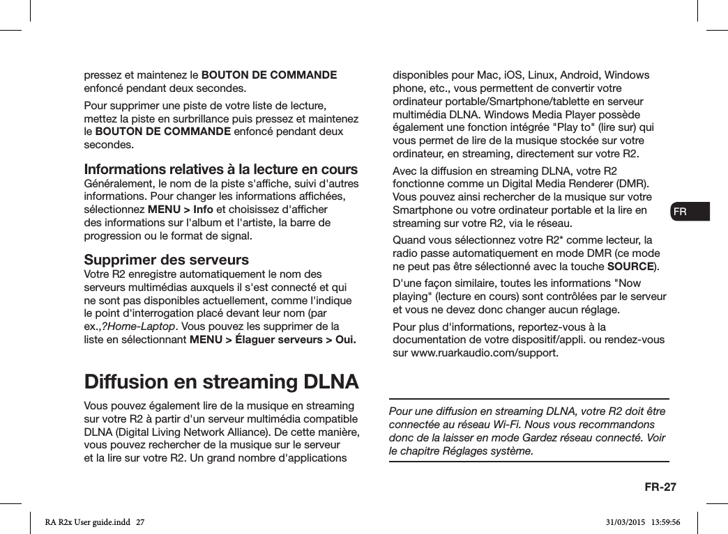 FR-27ENDADE ESFRITNLNOpressez et maintenez le BOUTON DE COMMANDE enfoncé pendant deux secondes.Pour supprimer une piste de votre liste de lecture, mettez la piste en surbrillance puis pressez et maintenez le BOUTON DE COMMANDE enfoncé pendant deux secondes.Informations relatives à la lecture en coursGénéralement, le nom de la piste s&apos;afche, suivi d&apos;autres informations. Pour changer les informations afchées, sélectionnez MENU &gt; Info et choisissez d&apos;afcher des informations sur l&apos;album et l&apos;artiste, la barre de progression ou le format de signal. Supprimer des serveursVotre R2 enregistre automatiquement le nom des serveurs multimédias auxquels il s&apos;est connecté et qui ne sont pas disponibles actuellement, comme l&apos;indique le point d&apos;interrogation placé devant leur nom (par ex.,?Home-Laptop. Vous pouvez les supprimer de la liste en sélectionnant MENU &gt; Élaguer serveurs &gt; Oui.Diffusion en streaming DLNA Vous pouvez également lire de la musique en streaming sur votre R2 à partir d&apos;un serveur multimédia compatible DLNA (Digital Living Network Alliance). De cette manière, vous pouvez rechercher de la musique sur le serveur et la lire sur votre R2. Un grand nombre d&apos;applications disponibles pour Mac, iOS, Linux, Android, Windows phone, etc., vous permettent de convertir votre ordinateur portable/Smartphone/tablette en serveur multimédia DLNA. Windows Media Player possède également une fonction intégrée &quot;Play to&quot; (lire sur) qui vous permet de lire de la musique stockée sur votre ordinateur, en streaming, directement sur votre R2.Avec la diffusion en streaming DLNA, votre R2 fonctionne comme un Digital Media Renderer (DMR). Vous pouvez ainsi rechercher de la musique sur votre Smartphone ou votre ordinateur portable et la lire en streaming sur votre R2, via le réseau.Quand vous sélectionnez votre R2* comme lecteur, la radio passe automatiquement en mode DMR (ce mode ne peut pas être sélectionné avec la touche SOURCE).D&apos;une façon similaire, toutes les informations &quot;Now playing&quot; (lecture en cours) sont contrôlées par le serveur et vous ne devez donc changer aucun réglage.Pour plus d&apos;informations, reportez-vous à la documentation de votre dispositif/appli. ou rendez-vous sur www.ruarkaudio.com/support.Pour une diffusion en streaming DLNA, votre R2 doit être connectée au réseau Wi-Fi. Nous vous recommandons donc de la laisser en mode Gardez réseau connecté. Voir le chapitre Réglages système.RA R2x User guide.indd   27 31/03/2015   13:59:56