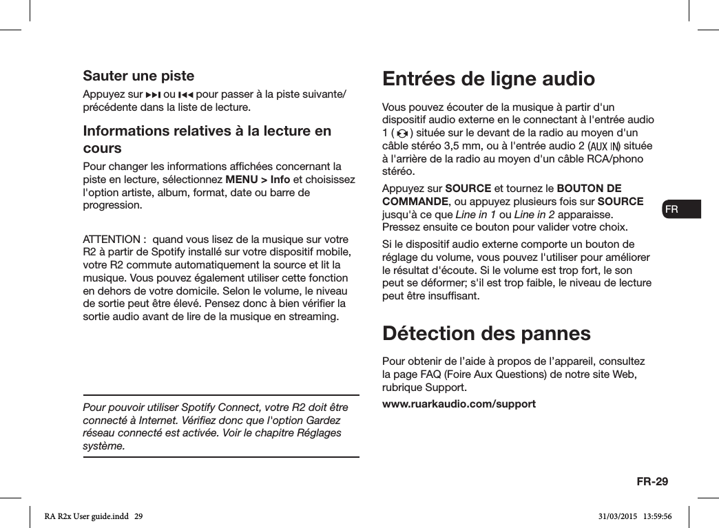 FR-29ENDADE ESFRITNLNOVous pouvez écouter de la musique à partir d&apos;un dispositif audio externe en le connectant à l&apos;entrée audio 1 (   ) située sur le devant de la radio au moyen d&apos;un câble stéréo 3,5mm, ou à l&apos;entrée audio 2 ( ) située à l&apos;arrière de la radio au moyen d&apos;un câble RCA/phono stéréo.Appuyez sur SOURCE et tournez le BOUTON DE COMMANDE, ou appuyez plusieurs fois sur SOURCE jusqu&apos;à ce que Line in 1 ou Line in 2 apparaisse. Pressez ensuite ce bouton pour valider votre choix.Si le dispositif audio externe comporte un bouton de réglage du volume, vous pouvez l&apos;utiliser pour améliorer le résultat d&apos;écoute. Si le volume est trop fort, le son peut se déformer; s&apos;il est trop faible, le niveau de lecture peut être insufsant.Détection des pannesPour obtenir de l’aide à propos de l’appareil, consultez la page FAQ (Foire Aux Questions) de notre site Web, rubrique Support.www.ruarkaudio.com/supportEntrées de ligne audioSauter une pisteAppuyez sur   ou   pour passer à la piste suivante/précédente dans la liste de lecture.Informations relatives à la lecture en coursPour changer les informations afchées concernant la piste en lecture, sélectionnez MENU &gt; Info et choisissez l&apos;option artiste, album, format, date ou barre de progression.ATTENTION:  quand vous lisez de la musique sur votre R2 à partir de Spotify installé sur votre dispositif mobile, votre R2 commute automatiquement la source et lit la musique. Vous pouvez également utiliser cette fonction en dehors de votre domicile. Selon le volume, le niveau de sortie peut être élevé. Pensez donc à bien vérier la sortie audio avant de lire de la musique en streaming.Pour pouvoir utiliser Spotify Connect, votre R2 doit être connecté à Internet. Vériﬁez donc que l&apos;option Gardez réseau connecté est activée. Voir le chapitre Réglages système.RA R2x User guide.indd   29 31/03/2015   13:59:56