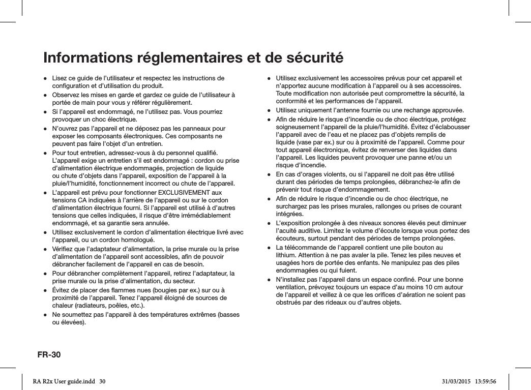 FR-30 ●Lisez ce guide de l’utilisateur et respectez les instructions de conguration et d’utilisation du produit. ●Observez les mises en garde et gardez ce guide de l’utilisateur à portée de main pour vous y référer régulièrement. ●Si l’appareil est endommagé, ne l’utilisez pas. Vous pourriez provoquer un choc électrique. ●N’ouvrez pas l’appareil et ne déposez pas les panneaux pour exposer les composants électroniques. Ces composants ne peuvent pas faire l’objet d’un entretien. ●Pour tout entretien, adressez-vous à du personnel qualié. L’appareil exige un entretien s’il est endommagé : cordon ou prise d’alimentation électrique endommagés, projection de liquide ou chute d’objets dans l’appareil, exposition de l’appareil à la pluie/l’humidité, fonctionnement incorrect ou chute de l’appareil. ●L’appareil est prévu pour fonctionner EXCLUSIVEMENT aux tensions CA indiquées à l’arrière de l’appareil ou sur le cordon d’alimentation électrique fourni. Si l’appareil est utilisé à d’autres tensions que celles indiquées, il risque d’être irrémédiablement endommagé, et sa garantie sera annulée. ●Utilisez exclusivement le cordon d’alimentation électrique livré avec l’appareil, ou un cordon homologué. ●Vériez que l’adaptateur d’alimentation, la prise murale ou la prise d’alimentation de l’appareil sont accessibles, an de pouvoir débrancher facilement de l’appareil en cas de besoin. ●Pour débrancher complètement l’appareil, retirez l’adaptateur, la prise murale ou la prise d’alimentation, du secteur. ●Évitez de placer des ammes nues (bougies par ex.) sur ou à proximité de l’appareil. Tenez l’appareil éloigné de sources de chaleur (radiateurs, poêles, etc.). ●Ne soumettez pas l’appareil à des températures extrêmes (basses ou élevées). ●Utilisez exclusivement les accessoires prévus pour cet appareil et n’apportez aucune modication à l’appareil ou à ses accessoires. Toute modication non autorisée peut compromettre la sécurité, la conformité et les performances de l’appareil. ●Utilisez uniquement l’antenne fournie ou une rechange approuvée. ●An de réduire le risque d’incendie ou de choc électrique, protégez soigneusement l’appareil de la pluie/l’humidité. Évitez d’éclabousser l’appareil avec de l’eau et ne placez pas d’objets remplis de liquide (vase par ex.) sur ou à proximité de l’appareil. Comme pour tout appareil électronique, évitez de renverser des liquides dans l’appareil. Les liquides peuvent provoquer une panne et/ou un risque d’incendie. ●En cas d’orages violents, ou si l’appareil ne doit pas être utilisé durant des périodes de temps prolongées, débranchez-le an de prévenir tout risque d’endommagement. ●An de réduire le risque d’incendie ou de choc électrique, ne surchargez pas les prises murales, rallonges ou prises de courant intégrées. ●L’exposition prolongée à des niveaux sonores élevés peut diminuer l’acuité auditive. Limitez le volume d’écoute lorsque vous portez des écouteurs, surtout pendant des périodes de temps prolongées. ●La télécommande de l’appareil contient une pile bouton au lithium. Attention à ne pas avaler la pile. Tenez les piles neuves et usagées hors de portée des enfants. Ne manipulez pas des piles endommagées ou qui fuient. ●N’installez pas l’appareil dans un espace conné. Pour une bonne ventilation, prévoyez toujours un espace d’au moins 10 cm autour de l’appareil et veillez à ce que les orices d’aération ne soient pas obstrués par des rideaux ou d’autres objets.Informations réglementaires et de sécuritéRA R2x User guide.indd   30 31/03/2015   13:59:56