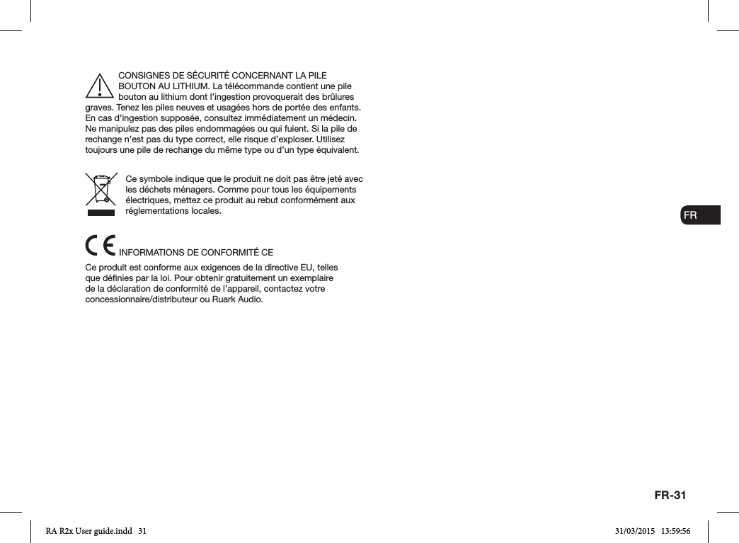 FR-31ENDADE ESFRITNLNOCONSIGNES DE SÉCURITÉ CONCERNANT LA PILE BOUTON AU LITHIUM. La télécommande contient une pile bouton au lithium dont l’ingestion provoquerait des brûlures graves. Tenez les piles neuves et usagées hors de portée des enfants. En cas d’ingestion supposée, consultez immédiatement un médecin. Ne manipulez pas des piles endommagées ou qui fuient. Si la pile de rechange n’est pas du type correct, elle risque d’exploser. Utilisez toujours une pile de rechange du même type ou d’un type équivalent.Ce symbole indique que le produit ne doit pas être jeté avec les déchets ménagers. Comme pour tous les équipements électriques, mettez ce produit au rebut conformément aux réglementations locales.INFORMATIONS DE CONFORMITÉ CECe produit est conforme aux exigences de la directive EU, telles que dénies par la loi. Pour obtenir gratuitement un exemplaire de la déclaration de conformité de l’appareil, contactez votre concessionnaire/distributeur ou Ruark Audio.RA R2x User guide.indd   31 31/03/2015   13:59:56