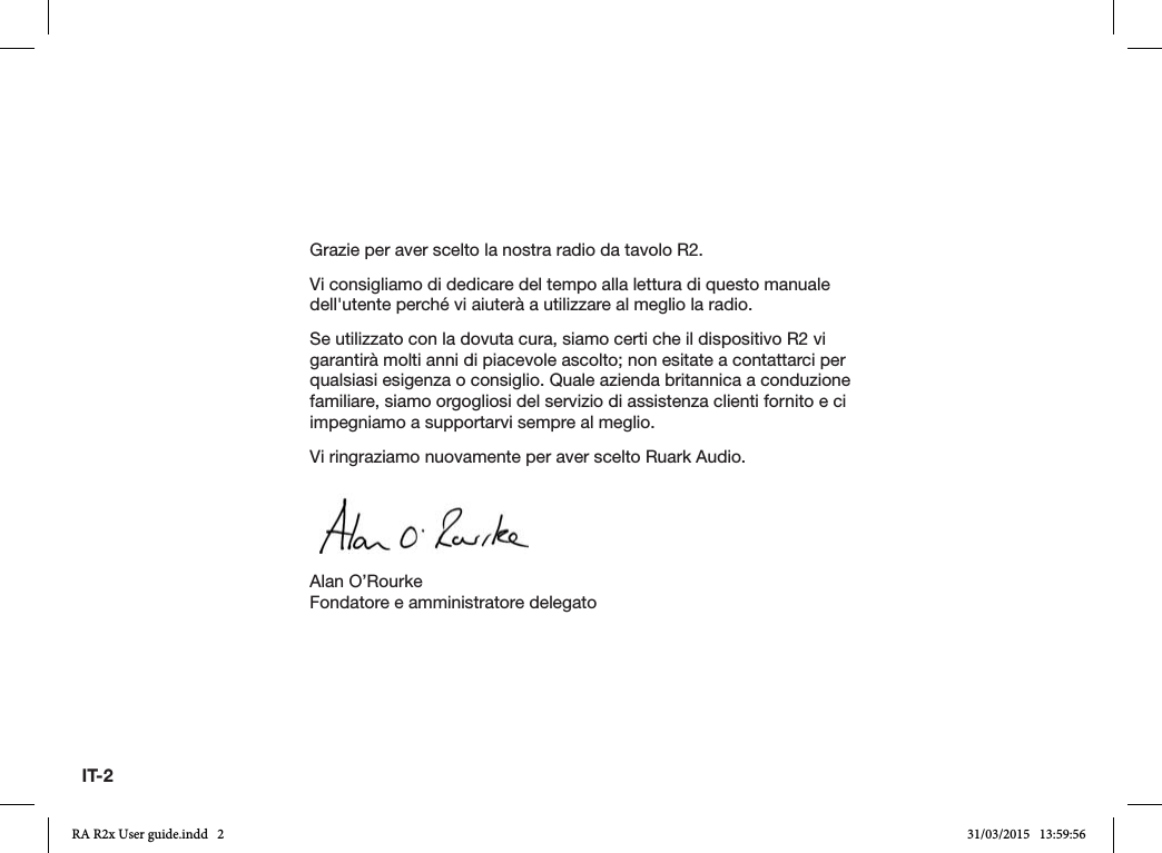 IT-2Grazie per aver scelto la nostra radio da tavolo R2.Vi consigliamo di dedicare del tempo alla lettura di questo manuale dell&apos;utente perché vi aiuterà a utilizzare al meglio la radio.Se utilizzato con la dovuta cura, siamo certi che il dispositivo R2 vi garantirà molti anni di piacevole ascolto; non esitate a contattarci per qualsiasi esigenza o consiglio. Quale azienda britannica a conduzione familiare, siamo orgogliosi del servizio di assistenza clienti fornito e ci impegniamo a supportarvi sempre al meglio.Vi ringraziamo nuovamente per aver scelto Ruark Audio.Alan O’RourkeFondatore e amministratore delegatoRA R2x User guide.indd   2 31/03/2015   13:59:56