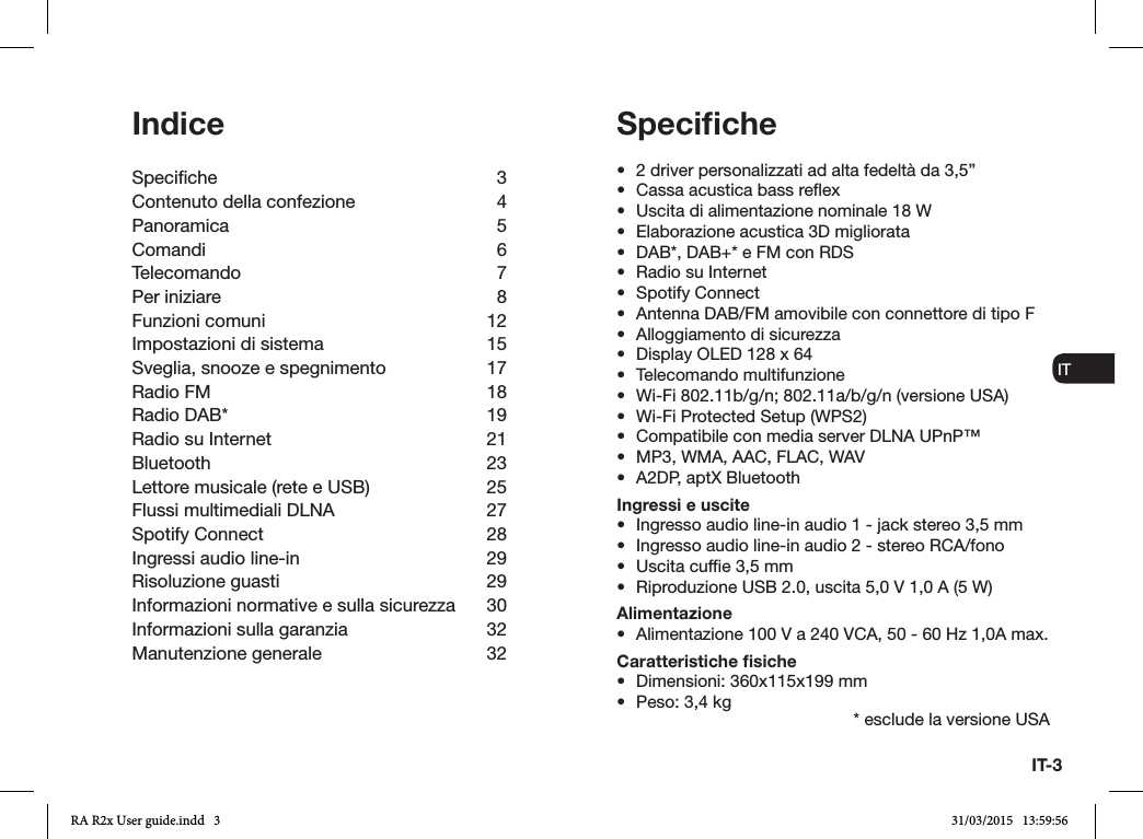 IT-3ENDADE ES FRITNLNOSpeciﬁche•  2 driver personalizzati ad alta fedeltà da 3,5”•  Cassa acustica bass reex•  Uscita di alimentazione nominale 18 W•  Elaborazione acustica 3D migliorata•  DAB*, DAB+* e FM con RDS•  Radio su Internet•  Spotify Connect•  Antenna DAB/FM amovibile con connettore di tipo F•  Alloggiamento di sicurezza•  Display OLED 128 x 64•  Telecomando multifunzione•  Wi-Fi 802.11b/g/n; 802.11a/b/g/n (versione USA)•  Wi-Fi Protected Setup (WPS2)•  Compatibile con media server DLNA UPnP™•  MP3, WMA, AAC, FLAC, WAV•  A2DP, aptX BluetoothIngressi e uscite•  Ingresso audio line-in audio 1 - jack stereo 3,5 mm•  Ingresso audio line-in audio 2 - stereo RCA/fono•  Uscita cufe 3,5 mm•  Riproduzione USB 2.0, uscita 5,0 V 1,0 A (5 W) Alimentazione•  Alimentazione 100 V a 240 VCA, 50 - 60 Hz 1,0A max.Caratteristiche ﬁsiche•  Dimensioni: 360x115x199 mm•  Peso: 3,4 kg * esclude la versione USAIndiceSpeciche 3Contenuto della confezione  4Panoramica 5Comandi 6Telecomando 7Per iniziare  8Funzioni comuni  12Impostazioni di sistema  15Sveglia, snooze e spegnimento  17Radio FM  18Radio DAB*  19Radio su Internet  21Bluetooth 23Lettore musicale (rete e USB)  25Flussi multimediali DLNA  27Spotify Connect  28Ingressi audio line-in  29Risoluzione guasti  29Informazioni normative e sulla sicurezza  30Informazioni sulla garanzia  32Manutenzione generale  32RA R2x User guide.indd   3 31/03/2015   13:59:56