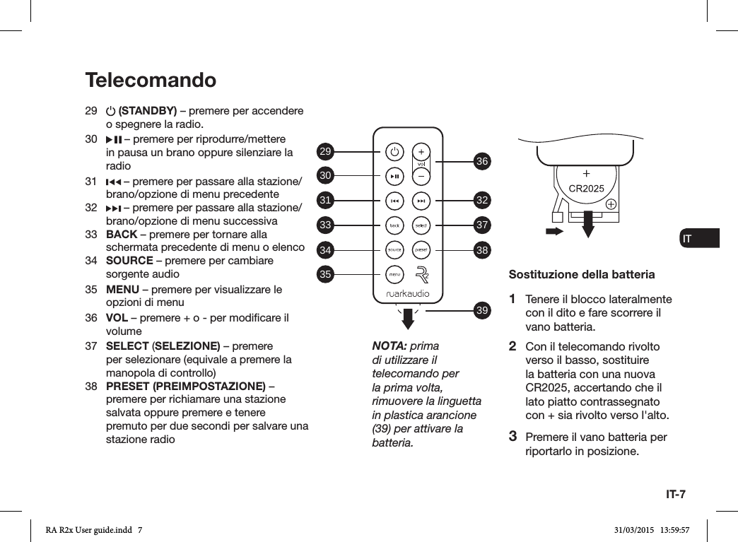 IT-7ENDADE ES FRITNLNO29   (STANDBY) – premere per accendere o spegnere la radio. 30   – premere per riprodurre/mettere in pausa un brano oppure silenziare la radio31   – premere per passare alla stazione/brano/opzione di menu precedente32   – premere per passare alla stazione/brano/opzione di menu successiva33  BACK – premere per tornare alla schermata precedente di menu o elenco34  SOURCE – premere per cambiare sorgente audio35  MENU – premere per visualizzare le opzioni di menu36  VOL – premere + o - per modicare il volume37  SELECT (SELEZIONE) – premere per selezionare (equivale a premere la manopola di controllo)38  PRESET (PREIMPOSTAZIONE) – premere per richiamare una stazione salvata oppure premere e tenere premuto per due secondi per salvare una stazione radioTelecomandoSostituzione della batteria1  Tenere il blocco lateralmente con il dito e fare scorrere il vano batteria.2  Con il telecomando rivolto verso il basso, sostituire la batteria con una nuova CR2025, accertando che il lato piatto contrassegnato con + sia rivolto verso l&apos;alto.3  Premere il vano batteria per riportarlo in posizione.NOTA: prima di utilizzare il telecomando per la prima volta, rimuovere la linguetta in plastica arancione (39) per attivare la batteria.29 36323738393031333435RA R2x User guide.indd   7 31/03/2015   13:59:57