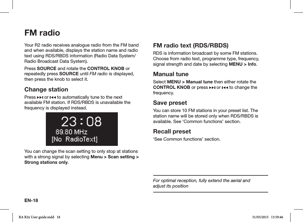 EN-18FM radioYour R2 radio receives analogue radio from the FM band and when available, displays the station name and radio text using RDS/RBDS information (Radio Data System/Radio Broadcast Data System).Press SOURCE and rotate the CONTROL KNOB or repeatedly press SOURCE until FM radio is displayed, then press the knob to select it.Change stationPress   or   to automatically tune to the next available FM station. If RDS/RBDS is unavailable the frequency is displayed instead.You can change the scan setting to only stop at stations with a strong signal by selecting Menu &gt; Scan setting &gt; Strong stations only.FM radio text (RDS/RBDS)RDS is information broadcast by some FM stations. Choose from radio text, programme type, frequency, signal strength and date by selecting MENU &gt; Info.Manual tuneSelect MENU &gt; Manual tune then either rotate the CONTROL KNOB or press   or   to change the frequency.Save presetYou can store 10 FM stations in your preset list. The station name will be stored only when RDS/RBDS is available. See ‘Common functions’ section.Recall preset‘See Common functions’ section.For optimal reception, fully extend the aerial and       adjust its positionRA R2x User guide.indd   18 31/03/2015   13:59:46