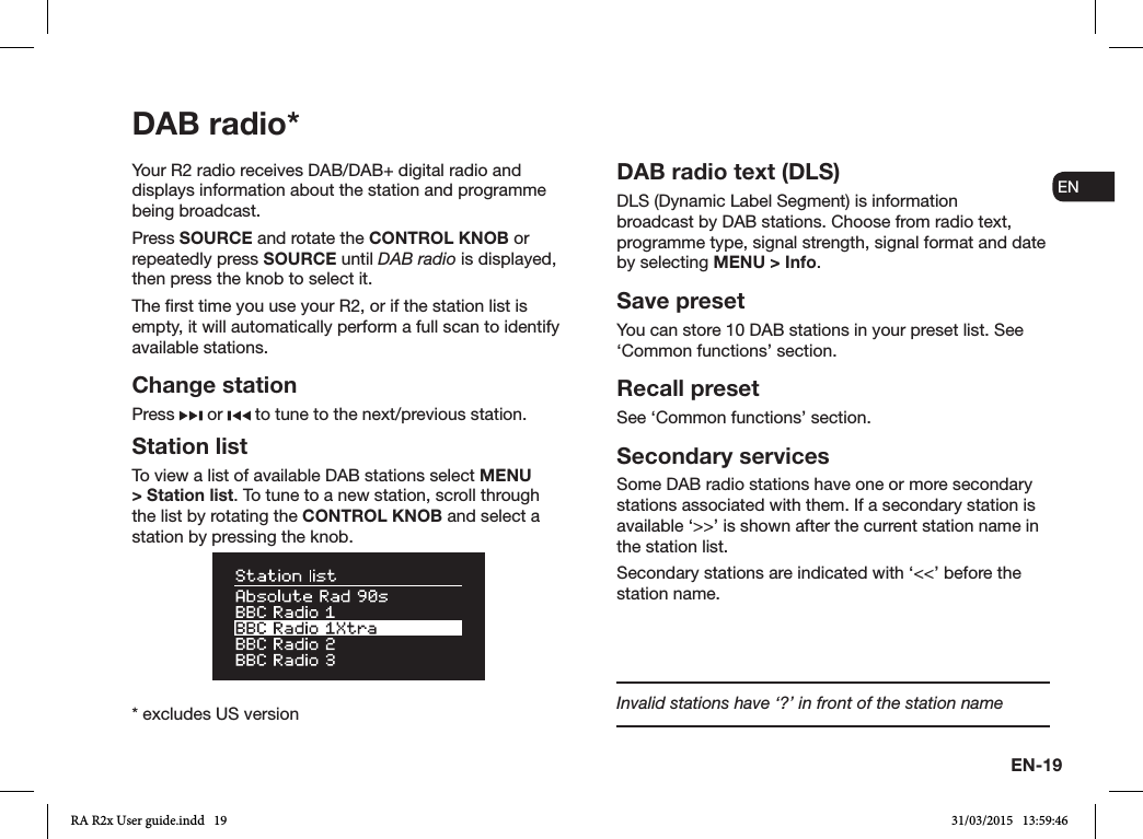 EN-19ENDADE FRITESNLNOInvalid stations have ‘?’ in front of the station nameDAB radio*Your R2 radio receives DAB/DAB+ digital radio and displays information about the station and programme being broadcast. Press SOURCE and rotate the CONTROL KNOB or repeatedly press SOURCE until DAB radio is displayed, then press the knob to select it.The rst time you use your R2, or if the station list is empty, it will automatically perform a full scan to identify available stations.Change stationPress   or   to tune to the next/previous station.Station listTo view a list of available DAB stations select MENU &gt; Station list. To tune to a new station, scroll through the list by rotating the CONTROL KNOB and select a station by pressing the knob.DAB radio text (DLS)DLS (Dynamic Label Segment) is information broadcast by DAB stations. Choose from radio text, programme type, signal strength, signal format and date by selecting MENU &gt; Info.Save presetYou can store 10 DAB stations in your preset list. See ‘Common functions’ section. Recall presetSee ‘Common functions’ section.Secondary servicesSome DAB radio stations have one or more secondary stations associated with them. If a secondary station is available ‘&gt;&gt;’ is shown after the current station name in the station list. Secondary stations are indicated with ‘&lt;&lt;’ before the station name.* excludes US versionRA R2x User guide.indd   19 31/03/2015   13:59:46