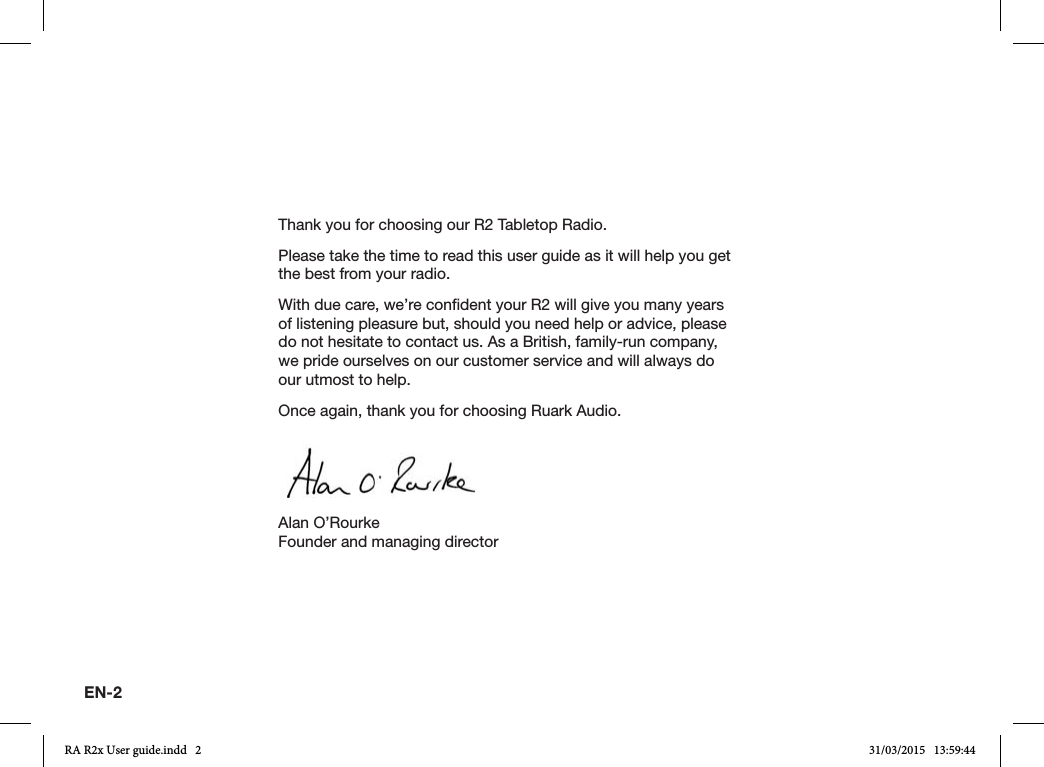 EN-2Thank you for choosing our R2 Tabletop Radio.Please take the time to read this user guide as it will help you get the best from your radio.With due care, we’re condent your R2 will give you many years of listening pleasure but, should you need help or advice, please do not hesitate to contact us. As a British, family-run company, we pride ourselves on our customer service and will always do our utmost to help.Once again, thank you for choosing Ruark Audio.Alan O’RourkeFounder and managing directorRA R2x User guide.indd   2 31/03/2015   13:59:44