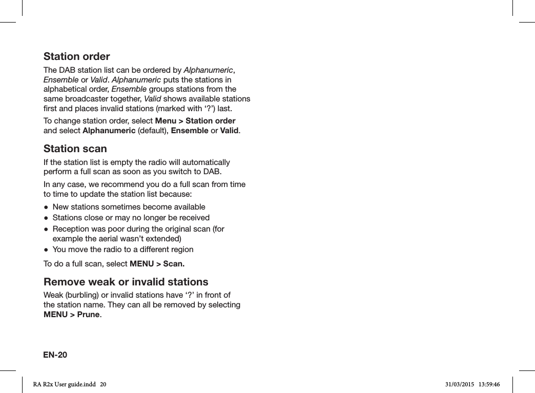 EN-20Station orderThe DAB station list can be ordered by Alphanumeric, Ensemble or Valid. Alphanumeric puts the stations in alphabetical order, Ensemble groups stations from the same broadcaster together, Valid shows available stations rst and places invalid stations (marked with ‘?’) last.To change station order, select Menu &gt; Station order and select Alphanumeric (default), Ensemble or Valid. Station scanIf the station list is empty the radio will automatically perform a full scan as soon as you switch to DAB.In any case, we recommend you do a full scan from time to time to update the station list because: ●New stations sometimes become available ●Stations close or may no longer be received ●Reception was poor during the original scan (for example the aerial wasn’t extended) ●You move the radio to a different regionTo do a full scan, select MENU &gt; Scan.Remove weak or invalid stationsWeak (burbling) or invalid stations have ‘?’ in front of the station name. They can all be removed by selecting MENU &gt; Prune.RA R2x User guide.indd   20 31/03/2015   13:59:46