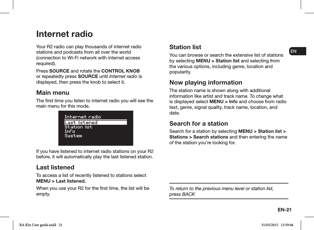 EN-21ENDADE FRITESNLNOYour R2 radio can play thousands of internet radio stations and podcasts from all over the world (connection to Wi-Fi network with internet access required).Press SOURCE and rotate the CONTROL KNOB or repeatedly press SOURCE until Internet radio is displayed, then press the knob to select it.Main menuThe rst time you listen to internet radio you will see the main menu for this mode.If you have listened to internet radio stations on your R2 before, it will automatically play the last listened station.Last listenedTo access a list of recently listened to stations select MENU &gt; Last listened.When you use your R2 for the rst time, the list will be empty.Station listYou can browse or search the extensive list of stations by selecting MENU &gt; Station list and selecting from the various options, including genre, location and popularity. Now playing informationThe station name is shown along with additional information like artist and track name. To change what is displayed select MENU &gt; Info and choose from radio text, genre, signal quality, track name, location, and date.Search for a stationSearch for a station by selecting MENU &gt; Station list &gt; Stations &gt; Search stations and then entering the name of the station you’re looking for.Internet radioTo return to the previous menu level or station list,     press BACKRA R2x User guide.indd   21 31/03/2015   13:59:46