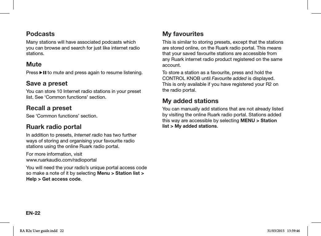 EN-22PodcastsMany stations will have associated podcasts which you can browse and search for just like internet radio stations.MutePress   to mute and press again to resume listening.Save a presetYou can store 10 Internet radio stations in your preset list. See ‘Common functions’ section. Recall a presetSee ‘Common functions’ section.Ruark radio portalIn addition to presets, Internet radio has two further ways of storing and organising your favourite radio stations using the online Ruark radio portal.For more information, visit       www.ruarkaudio.com/radioportalYou will need the your radio’s unique portal access code so make a note of it by selecting Menu &gt; Station list &gt; Help &gt; Get access code.My favouritesThis is similar to storing presets, except that the stations are stored online, on the Ruark radio portal. This means that your saved favourite stations are accessible from any Ruark internet radio product registered on the same account.To store a station as a favourite, press and hold the CONTROL KNOB until Favourite added is displayed. This is only available if you have registered your R2 on the radio portal.My added stationsYou can manually add stations that are not already listed by visiting the online Ruark radio portal. Stations added this way are accessible by selecting MENU &gt; Station list &gt; My added stations.RA R2x User guide.indd   22 31/03/2015   13:59:46