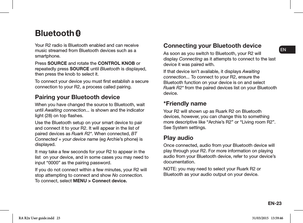 EN-23ENDADE FRITESNLNOYour R2 radio is Bluetooth enabled and can receive music streamed from Bluetooth devices such as a smartphone.Press SOURCE and rotate the CONTROL KNOB or repeatedly press SOURCE until Bluetooth is displayed, then press the knob to select it.To connect your device you must rst establish a secure connection to your R2, a process called pairing. Pairing your Bluetooth deviceWhen you have changed the source to Bluetooth, wait until Awaiting connection... is shown and the indicator light (28) on top ashes.Use the Bluetooth setup on your smart device to pair and connect it to your R2. It will appear in the list of paired devices as Ruark R2*. When connected, BT Connected + your device name (eg Archie’s phone) is displayed.It may take a few seconds for your R2 to appear in the list  on your device, and in some cases you may need to input “0000” as the pairing password.If you do not connect within a few minutes, your R2 will stop attempting to connect and show No connection.    To connect, select MENU &gt; Connect device.Connecting your Bluetooth deviceAs soon as you switch to Bluetooth, your R2 will display Connecting as it attempts to connect to the last device it was paired with.If that device isn’t available, it displays Awaiting connection... To connect to your R2, ensure the Bluetooth function on your device is on and select Ruark R2* from the paired devices list on your Bluetooth device.*Friendly nameYour R2 will shown up as Ruark R2 on Bluetooth devices, however, you can change this to something more descriptive like “Archie’s R2” or “Living room R2”. See System settings.Play audioOnce connected, audio from your Bluetooth device will play through your R2. For more information on playing audio from your Bluetooth device, refer to your device’s documentation. NOTE: you may need to select your Ruark R2 or Bluetooth as your audio output on your device.BluetoothRA R2x User guide.indd   23 31/03/2015   13:59:46