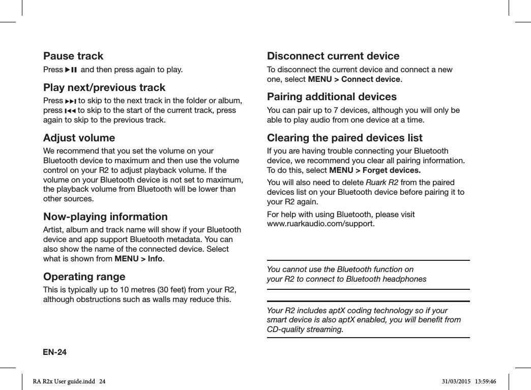 EN-24Pause trackPress    and then press again to play.Play next/previous trackPress   to skip to the next track in the folder or album, press   to skip to the start of the current track, press again to skip to the previous track.Adjust volumeWe recommend that you set the volume on your Bluetooth device to maximum and then use the volume control on your R2 to adjust playback volume. If the volume on your Bluetooth device is not set to maximum, the playback volume from Bluetooth will be lower than other sources.Now-playing informationArtist, album and track name will show if your Bluetooth device and app support Bluetooth metadata. You can also show the name of the connected device. Select what is shown from MENU &gt; Info.Operating rangeThis is typically up to 10 metres (30 feet) from your R2, although obstructions such as walls may reduce this.Disconnect current deviceTo disconnect the current device and connect a new one, select MENU &gt; Connect device.Pairing additional devicesYou can pair up to 7 devices, although you will only be able to play audio from one device at a time. Clearing the paired devices listIf you are having trouble connecting your Bluetooth device, we recommend you clear all pairing information. To do this, select MENU &gt; Forget devices.You will also need to delete Ruark R2 from the paired devices list on your Bluetooth device before pairing it to your R2 again.For help with using Bluetooth, please visit                    www.ruarkaudio.com/support.You cannot use the Bluetooth function on your R2 to connect to Bluetooth headphonesYour R2 includes aptX coding technology so if your smart device is also aptX enabled, you will beneﬁt from CD-quality streaming.RA R2x User guide.indd   24 31/03/2015   13:59:46