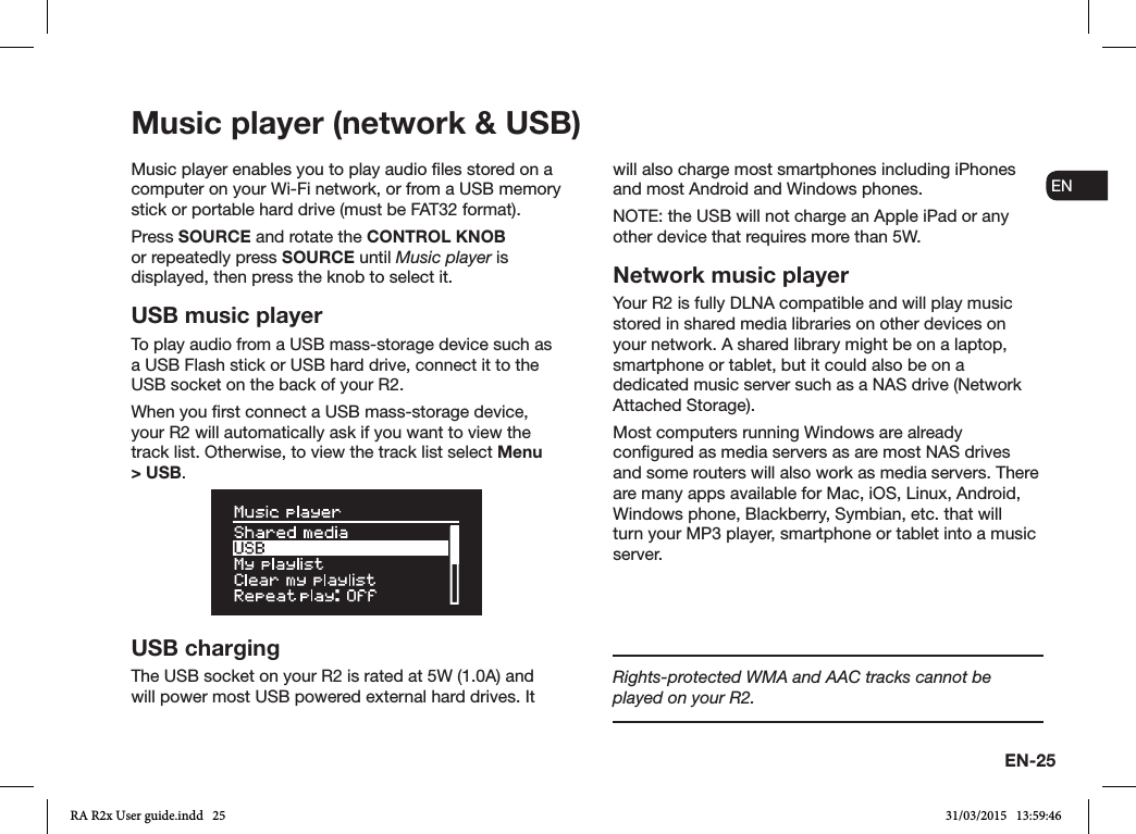 EN-25ENDADE FRITESNLNOMusic player (network &amp; USB)Music player enables you to play audio les stored on a computer on your Wi-Fi network, or from a USB memory stick or portable hard drive (must be FAT32 format).Press SOURCE and rotate the CONTROL KNOB or repeatedly press SOURCE until Music player is displayed, then press the knob to select it.USB music playerTo play audio from a USB mass-storage device such as a USB Flash stick or USB hard drive, connect it to the USB socket on the back of your R2.When you rst connect a USB mass-storage device, your R2 will automatically ask if you want to view the track list. Otherwise, to view the track list select Menu &gt; USB.USB chargingThe USB socket on your R2 is rated at 5W (1.0A) and will power most USB powered external hard drives. It will also charge most smartphones including iPhones and most Android and Windows phones.NOTE: the USB will not charge an Apple iPad or any other device that requires more than 5W.Network music playerYour R2 is fully DLNA compatible and will play music stored in shared media libraries on other devices on your network. A shared library might be on a laptop, smartphone or tablet, but it could also be on a dedicated music server such as a NAS drive (Network Attached Storage).Most computers running Windows are already congured as media servers as are most NAS drives and some routers will also work as media servers. There are many apps available for Mac, iOS, Linux, Android, Windows phone, Blackberry, Symbian, etc. that will turn your MP3 player, smartphone or tablet into a music server.Rights-protected WMA and AAC tracks cannot be played on your R2.RA R2x User guide.indd   25 31/03/2015   13:59:46