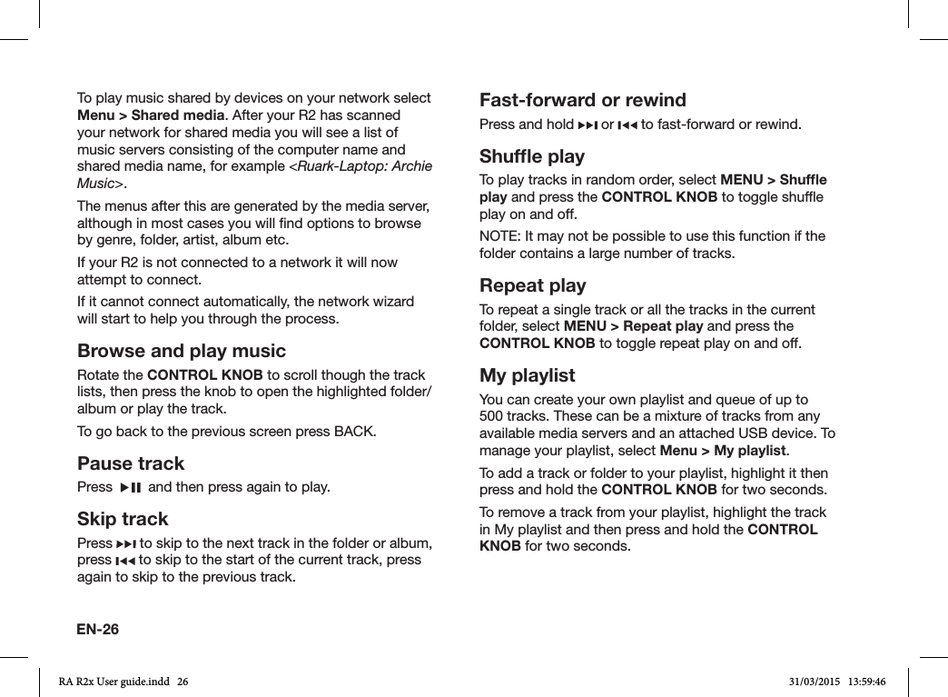 EN-26To play music shared by devices on your network select Menu &gt; Shared media. After your R2 has scanned your network for shared media you will see a list of music servers consisting of the computer name and shared media name, for example &lt;Ruark-Laptop: Archie Music&gt;.The menus after this are generated by the media server, although in most cases you will nd options to browse by genre, folder, artist, album etc.If your R2 is not connected to a network it will now attempt to connect.If it cannot connect automatically, the network wizard will start to help you through the process.Browse and play musicRotate the CONTROL KNOB to scroll though the track lists, then press the knob to open the highlighted folder/album or play the track.  To go back to the previous screen press BACK.Pause trackPress     and then press again to play.Skip trackPress   to skip to the next track in the folder or album, press   to skip to the start of the current track, press again to skip to the previous track.Fast-forward or rewindPress and hold   or   to fast-forward or rewind.Shufﬂe play To play tracks in random order, select MENU &gt; Shufﬂe play and press the CONTROL KNOB to toggle shufe play on and off.NOTE: It may not be possible to use this function if the folder contains a large number of tracks.Repeat playTo repeat a single track or all the tracks in the current folder, select MENU &gt; Repeat play and press the CONTROL KNOB to toggle repeat play on and off.My playlistYou can create your own playlist and queue of up to 500 tracks. These can be a mixture of tracks from any available media servers and an attached USB device. To manage your playlist, select Menu &gt; My playlist.To add a track or folder to your playlist, highlight it then press and hold the CONTROL KNOB for two seconds.To remove a track from your playlist, highlight the track in My playlist and then press and hold the CONTROL KNOB for two seconds.RA R2x User guide.indd   26 31/03/2015   13:59:46