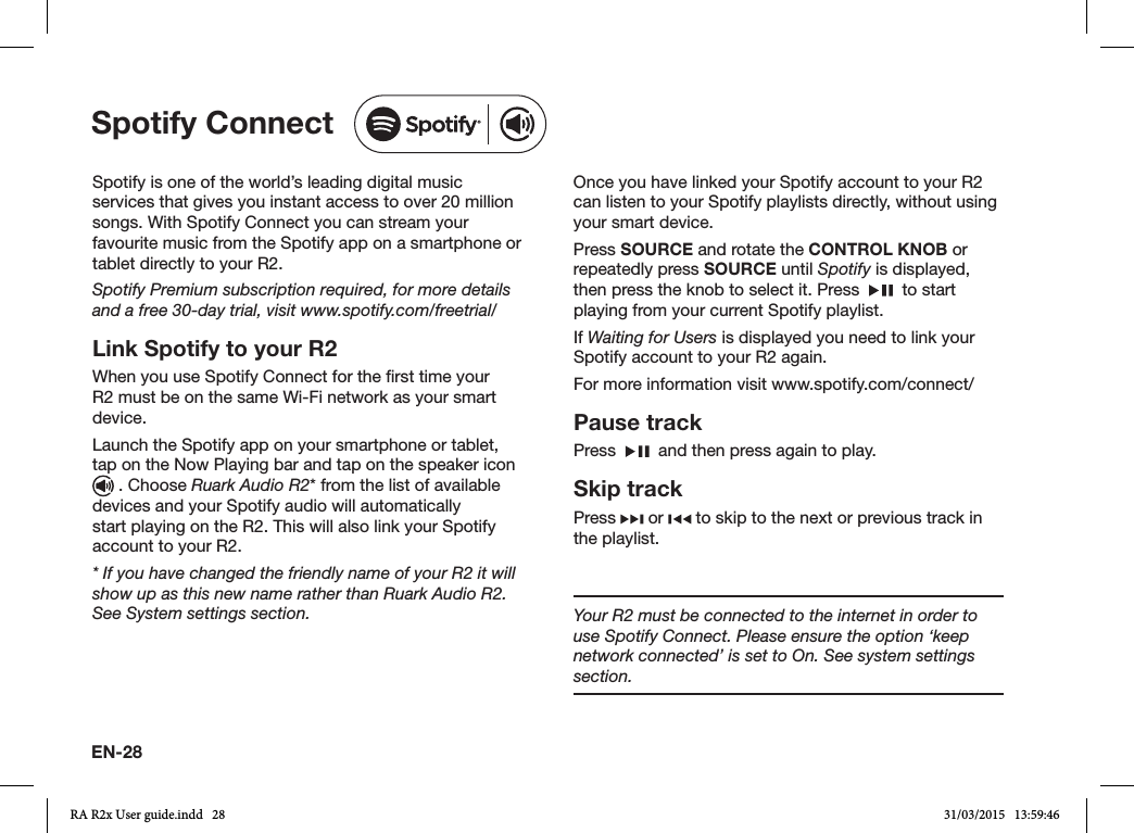 EN-28Spotify is one of the world’s leading digital music services that gives you instant access to over 20 million songs. With Spotify Connect you can stream your favourite music from the Spotify app on a smartphone or tablet directly to your R2.Spotify Premium subscription required, for more details and a free 30-day trial, visit www.spotify.com/freetrial/Link Spotify to your R2When you use Spotify Connect for the rst time your R2 must be on the same Wi-Fi network as your smart device.Launch the Spotify app on your smartphone or tablet, tap on the Now Playing bar and tap on the speaker icon   . Choose Ruark Audio R2* from the list of available devices and your Spotify audio will automatically start playing on the R2. This will also link your Spotify account to your R2.* If you have changed the friendly name of your R2 it will show up as this new name rather than Ruark Audio R2. See System settings section.Once you have linked your Spotify account to your R2 can listen to your Spotify playlists directly, without using your smart device.Press SOURCE and rotate the CONTROL KNOB or repeatedly press SOURCE until Spotify is displayed, then press the knob to select it. Press     to start playing from your current Spotify playlist.If Waiting for Users is displayed you need to link your Spotify account to your R2 again.For more information visit www.spotify.com/connect/Pause trackPress     and then press again to play.Skip trackPress   or   to skip to the next or previous track in the playlist.Spotify ConnectYour R2 must be connected to the internet in order to use Spotify Connect. Please ensure the option ‘keep network connected’ is set to On. See system settings section.RA R2x User guide.indd   28 31/03/2015   13:59:46