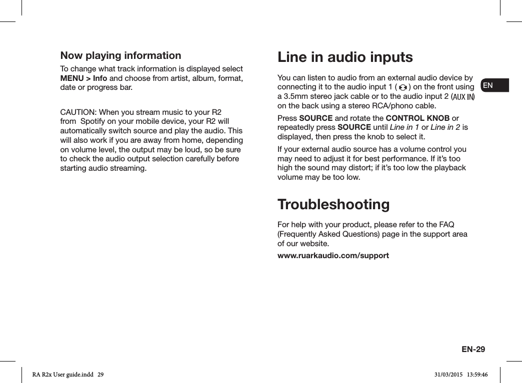 EN-29ENDADE FRITESNLNOYou can listen to audio from an external audio device by connecting it to the audio input 1 (   ) on the front using a 3.5mm stereo jack cable or to the audio input 2 ( )  on the back using a stereo RCA/phono cable.Press SOURCE and rotate the CONTROL KNOB or repeatedly press SOURCE until Line in 1 or Line in 2 is displayed, then press the knob to select it.If your external audio source has a volume control you may need to adjust it for best performance. If it’s too high the sound may distort; if it’s too low the playback volume may be too low.TroubleshootingFor help with your product, please refer to the FAQ (Frequently Asked Questions) page in the support area of our website.www.ruarkaudio.com/supportLine in audio inputsNow playing informationTo change what track information is displayed select MENU &gt; Info and choose from artist, album, format, date or progress bar.CAUTION: When you stream music to your R2 from  Spotify on your mobile device, your R2 will automatically switch source and play the audio. This will also work if you are away from home, depending on volume level, the output may be loud, so be sure to check the audio output selection carefully before starting audio streaming.RA R2x User guide.indd   29 31/03/2015   13:59:46