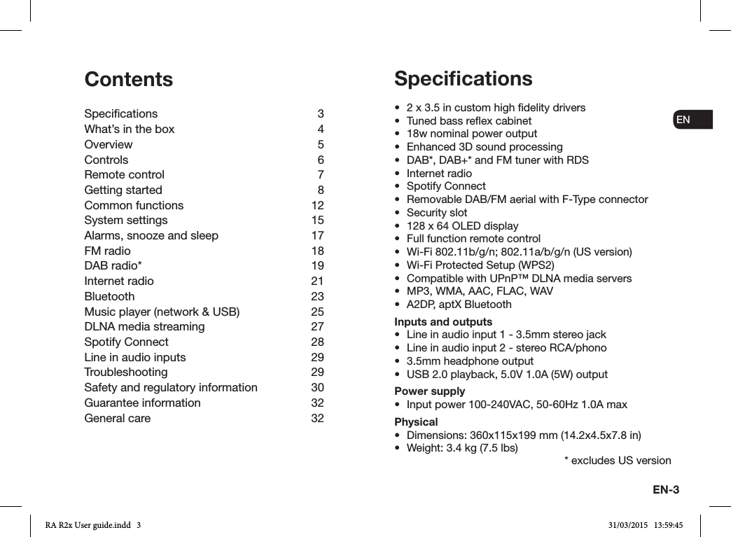 EN-3ENDADE FRITESNLNO•  2 x 3.5 in custom high delity drivers•  Tuned bass reex cabinet•  18w nominal power output•  Enhanced 3D sound processing•  DAB*, DAB+* and FM tuner with RDS•  Internet radio•  Spotify Connect•  Removable DAB/FM aerial with F-Type connector•  Security slot•  128 x 64 OLED display•  Full function remote control•  Wi-Fi 802.11b/g/n; 802.11a/b/g/n (US version)•  Wi-Fi Protected Setup (WPS2)•  Compatible with UPnP™ DLNA media servers•  MP3, WMA, AAC, FLAC, WAV•  A2DP, aptX BluetoothInputs and outputs•  Line in audio input 1 - 3.5mm stereo jack•  Line in audio input 2 - stereo RCA/phono•  3.5mm headphone output•  USB 2.0 playback, 5.0V 1.0A (5W) outputPower supply•  Input power 100-240VAC, 50-60Hz 1.0A maxPhysical•  Dimensions: 360x115x199 mm (14.2x4.5x7.8 in)•  Weight: 3.4 kg (7.5 lbs)ContentsSpecications 3What’s in the box  4Overview 5Controls 6Remote control  7Getting started  8Common functions  12System settings  15Alarms, snooze and sleep  17FM radio  18DAB radio*  19Internet radio  21Bluetooth 23Music player (network &amp; USB)  25DLNA media streaming  27Spotify Connect  28Line in audio inputs  29Troubleshooting 29Safety and regulatory information  30Guarantee information  32General care  32* excludes US versionSpeciﬁcationsRA R2x User guide.indd   3 31/03/2015   13:59:45