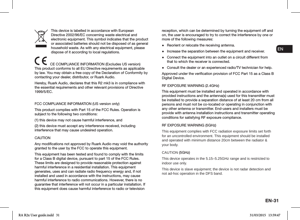 EN-31ENDADE FRITESNLNOThis device is labelled in accordance with European Directive 2002/96/EC concerning waste electrical and electronic equipment. This symbol indicates that the product or associated batteries should not be disposed of as general household waste. As with any electrical equipment, please dispose of it according to local regulations.CE COMPLIANCE INFORMATION (Excludes US version)This product conforms to all EU Directive requirements as applicable by law. You may obtain a free copy of the Declaration of Conformity by contacting your dealer, distributor, or Ruark Audio.Hereby, Ruark Audio, declares that this R2 mk3 is in compliance with the essential requirements and other relevant provisions of Directive 1999/5/EC.FCC COMPLIANCE INFORMATION (US version only)This product complies with Part 15 of the FCC Rules. Operation is subject to the following two conditions:(1) this device may not cause harmful interference, and(2) this device must accept any interference received, including interference that may cause undesired operation.CAUTIONAny modications not approved by Ruark Audio may void the authority granted to the user by the FCC to operate this equipment.This equipment has been tested and found to comply with the limits for a Class B digital device, pursuant to part 15 of the FCC Rules. These limits are designed to provide reasonable protection against harmful interference in a residential installation. This equipment generates, uses and can radiate radio frequency energy and, if not installed and used in accordance with the instructions, may cause harmful interference to radio communications. However, there is no guarantee that interference will not occur in a particular installation. If this equipment does cause harmful interference to radio or television reception, which can be determined by turning the equipment off and on, the user is encouraged to try to correct the interference by one or more of the following measures: ●Reorient or relocate the receiving antenna. ●Increase the separation between the equipment and receiver. ●Connect the equipment into an outlet on a circuit different from that to which the receiver is connected. ●Consult the dealer or an experienced radio/TV technician for help.Approved under the verication provision of FCC Part 15 as a Class B Digital Device.RF EXPOSURE WARNING (2.4GHz)This equipment must be installed and operated in accordance with provided instructions and the antenna(s) used for this transmitter must be installed to provide a separation distance of at least 20 cm from all persons and must not be co-located or operating in conjunction with any other antenna or transmitter. End-users and installers must be provide with antenna installation instructions and transmitter operating conditions for satisfying RF exposure compliance.RF EXPOSURE WARNING (5GHz)This equipment complies with FCC radiation exposure limits set forth for an uncontrolled environment. This equipment should be installed and operated with minimum distance 20cm between the radiator &amp; your body.CAUTION (5GHz)This device operates in the 5.15–5.25GHz range and is restricted to indoor use only.This device is slave equipment; the device is not radar detection and not ad-hoc operation in the DFS band.RA R2x User guide.indd   31 31/03/2015   13:59:47