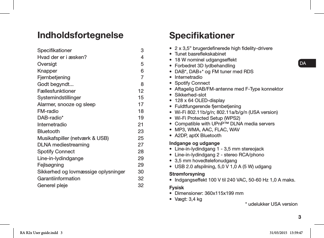 3ENDADE FRITESNLNOIndholdsfortegnelseSpecikationer 3Hvad der er i æsken?  4Oversigt 5Knapper 6Fjernbetjening 7Godt begyndt...  8Fællesfunktioner 12Systemindstillinger 15Alarmer, snooze og sleep  17FM-radio 18DAB-radio* 19Internetradio 21Bluetooth 23Musikafspiller (netværk &amp; USB)  25DLNA mediestreaming  27Spotify Connect  28Line-in-lydindgange 29Fejlsøgning 29Sikkerhed og lovmæssige oplysninger  30Garantiinformation 32Generel pleje  32•  2 x 3,5” brugerdenerede high delity-drivere•  Tunet basreekskabinet•  18 W nominel udgangseffekt•  Forbedret 3D lydbehandling•  DAB*, DAB+* og FM tuner med RDS•  Internetradio•  Spotify Connect•  Aftagelig DAB/FM-antenne med F-Type konnektor•  Sikkerhed-slot•  128 x 64 OLED-display•  Fuldtfungerende fjernbetjening•  Wi-Fi 802.11b/g/n; 802.11a/b/g/n (USA version)•  Wi-Fi Protected Setup (WPS2)•  Compatible with UPnP™ DLNA media servers•  MP3, WMA, AAC, FLAC, WAV•  A2DP, aptX BluetoothIndgange og udgange•  Line-in-lydindgang 1 - 3,5 mm stereojack•  Line-in-lydindgang 2 - stereo RCA/phono•  3,5 mm hovedtelefonudgang•  USB 2.0 afspilning, 5,0 V 1,0 A (5 W) udgangStrømforsyning•  Indgangseffekt 100 V til 240 VAC, 50-60 Hz 1,0 A maks.Fysisk•  Dimensioner: 360x115x199 mm•  Vægt: 3,4 kgSpeciﬁkationer* udelukker USA versionRA R2x User guide.indd   3 31/03/2015   13:59:47