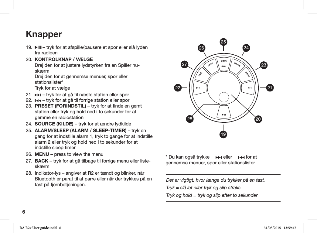 619.   – tryk for at afspille/pausere et spor eller slå lyden fra radioen20.  KONTROLKNAP / VÆLGE  Drej den for at justere lydstyrken fra en Spiller nu-skærm  Drej den for at gennemse menuer, spor eller stationslister*  Tryk for at vælge21.   – tryk for at gå til næste station eller spor22.   – tryk for at gå til forrige station eller spor23.  PRESET (FORINDSTIL) – tryk for at nde en gemt station eller tryk og hold ned i to sekunder for at gemme en radiostation24.  SOURCE (KILDE) – tryk for at ændre lydkilde25.  ALARM/SLEEP (ALARM / SLEEP-TIMER) – tryk en gang for at indstille alarm 1, tryk to gange for at indstille alarm 2 eller tryk og hold ned i to sekunder for at indstille sleep timer26.  MENU – press to view the menu27.  BACK – tryk for at gå tilbage til forrige menu eller liste-skærm28.  Indikator-lys – angiver at R2 er tændt og blinker, når Bluetooth er parat til at parre eller når der trykkes på en tast på fjernbetjeningen.Knapper19212223242026272528* Du kan også trykke   eller   for at gennemse menuer, spor eller stationslisterDet er vigtigt, hvor længe du trykker på en tast.Tryk = slå let eller tryk og slip straksTryk og hold = tryk og slip efter to sekunderRA R2x User guide.indd   6 31/03/2015   13:59:47