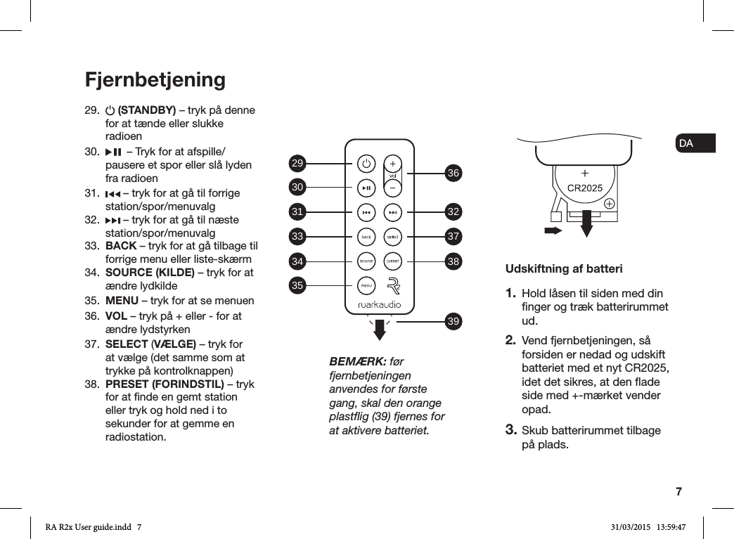 7ENDADE FRITESNLNO29.   (STANDBY) – tryk på denne for at tænde eller slukke radioen 30.    – Tryk for at afspille/pausere et spor eller slå lyden fra radioen31.   – tryk for at gå til forrige station/spor/menuvalg32.   – tryk for at gå til næste station/spor/menuvalg33.  BACK – tryk for at gå tilbage til forrige menu eller liste-skærm34.  SOURCE (KILDE) – tryk for at ændre lydkilde35.  MENU – tryk for at se menuen36.  VOL – tryk på + eller - for at ændre lydstyrken37.  SELECT (VÆLGE) – tryk for at vælge (det samme som at trykke på kontrolknappen)38.  PRESET (FORINDSTIL) – tryk for at nde en gemt station eller tryk og hold ned i to sekunder for at gemme en radiostation.FjernbetjeningUdskiftning af batteri1.  Hold låsen til siden med din nger og træk batterirummet ud.2.  Vend fjernbetjeningen, så forsiden er nedad og udskift batteriet med et nyt CR2025, idet det sikres, at den ade side med +-mærket vender opad.3. Skub batterirummet tilbage på plads.BEMÆRK: før fjernbetjeningen anvendes for første gang, skal den orange plastﬂig (39) fjernes for at aktivere batteriet.29 36323738393031333435RA R2x User guide.indd   7 31/03/2015   13:59:47