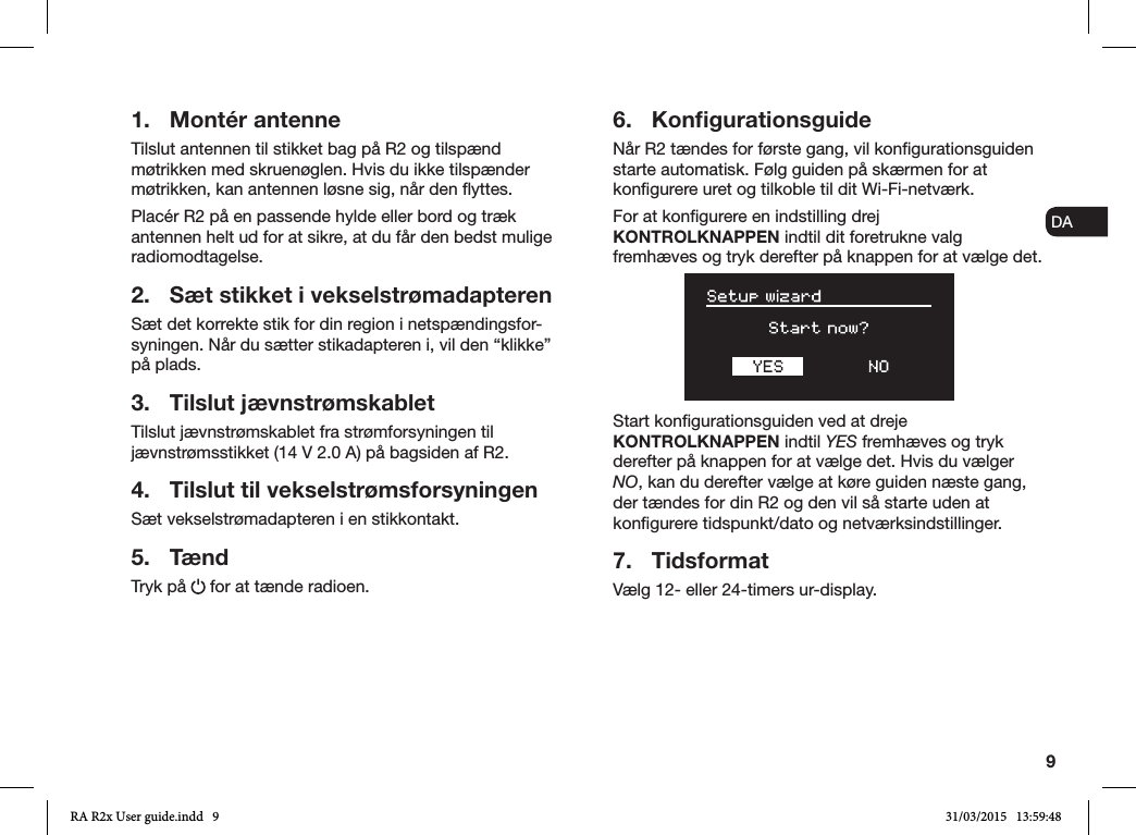 9ENDADE FRITESNLNO1.  Montér antenneTilslut antennen til stikket bag på R2 og tilspænd møtrikken med skruenøglen. Hvis du ikke tilspænder møtrikken, kan antennen løsne sig, når den yttes.Placér R2 på en passende hylde eller bord og træk antennen helt ud for at sikre, at du får den bedst mulige radiomodtagelse.2.  Sæt stikket i vekselstrømadapterenSæt det korrekte stik for din region i netspændingsfor-syningen. Når du sætter stikadapteren i, vil den “klikke” på plads.3.  Tilslut jævnstrømskabletTilslut jævnstrømskablet fra strømforsyningen til jævnstrømsstikket (14 V 2.0 A) på bagsiden af R2.4.  Tilslut til vekselstrømsforsyningenSæt vekselstrømadapteren i en stikkontakt.5. TændTryk på   for at tænde radioen.6. KonﬁgurationsguideNår R2 tændes for første gang, vil kongurationsguiden starte automatisk. Følg guiden på skærmen for at kongurere uret og tilkoble til dit Wi-Fi-netværk.For at kongurere en indstilling drej KONTROLKNAPPEN indtil dit foretrukne valg fremhæves og tryk derefter på knappen for at vælge det. Start kongurationsguiden ved at dreje KONTROLKNAPPEN indtil YES fremhæves og tryk derefter på knappen for at vælge det. Hvis du vælger NO, kan du derefter vælge at køre guiden næste gang, der tændes for din R2 og den vil så starte uden at kongurere tidspunkt/dato og netværksindstillinger.7. TidsformatVælg 12- eller 24-timers ur-display.RA R2x User guide.indd   9 31/03/2015   13:59:48