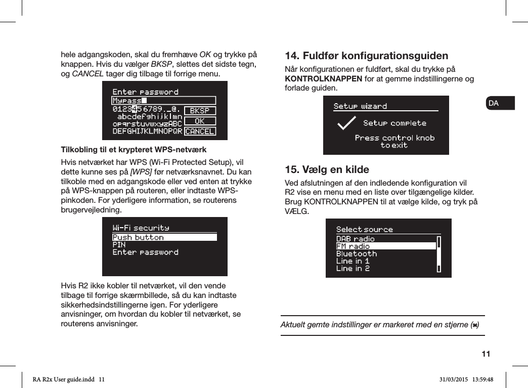 11ENDADE FRITESNLNOhele adgangskoden, skal du fremhæve OK og trykke på knappen. Hvis du vælger BKSP, slettes det sidste tegn, og CANCEL tager dig tilbage til forrige menu. Tilkobling til et krypteret WPS-netværkHvis netværket har WPS (Wi-Fi Protected Setup), vil dette kunne ses på [WPS] før netværksnavnet. Du kan tilkoble med en adgangskode eller ved enten at trykke på WPS-knappen på routeren, eller indtaste WPS-pinkoden. For yderligere information, se routerens brugervejledning. Hvis R2 ikke kobler til netværket, vil den vende tilbage til forrige skærmbillede, så du kan indtaste sikkerhedsindstillingerne igen. For yderligere anvisninger, om hvordan du kobler til netværket, se routerens anvisninger.14. Fuldfør konﬁgurationsguidenNår kongurationen er fuldført, skal du trykke på KONTROLKNAPPEN for at gemme indstillingerne og forlade guiden. 15. Vælg en kildeVed afslutningen af den indledende konguration vil R2 vise en menu med en liste over tilgængelige kilder. Brug KONTROLKNAPPEN til at vælge kilde, og tryk på VÆLG. Aktuelt gemte indstillinger er markeret med en stjerne ( )RA R2x User guide.indd   11 31/03/2015   13:59:48