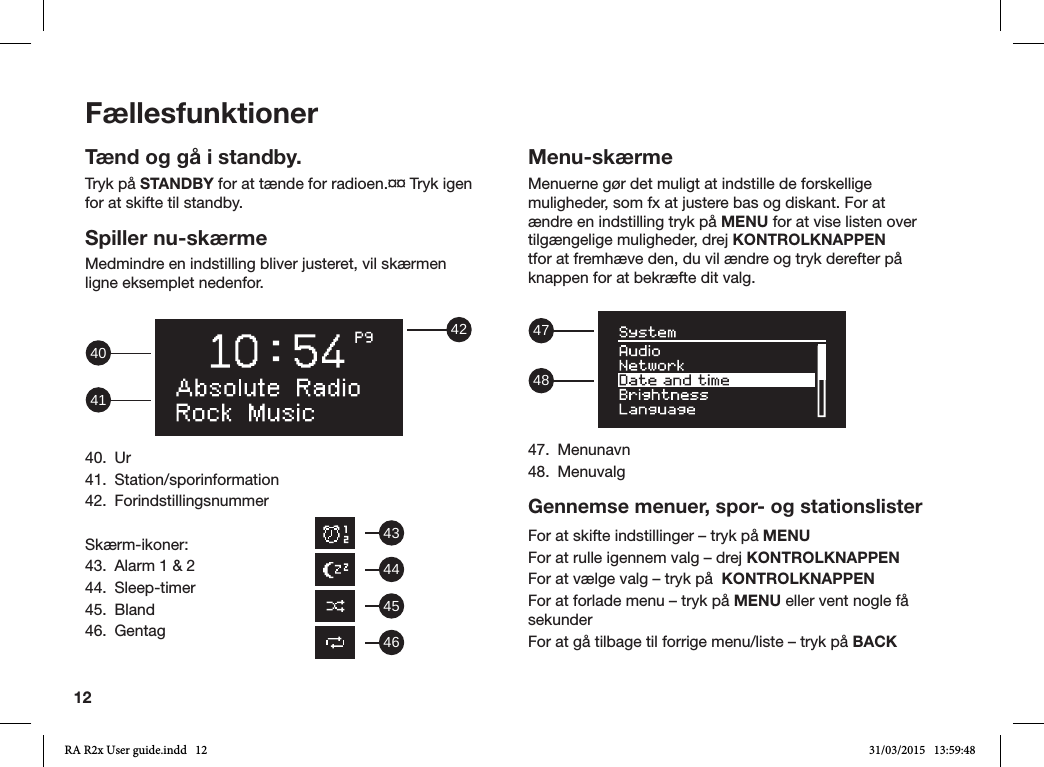 12FællesfunktionerTænd og gå i standby.Tryk på STANDBY for at tænde for radioen.¤¤ Tryk igen for at skifte til standby.Spiller nu-skærmeMedmindre en indstilling bliver justeret, vil skærmen ligne eksemplet nedenfor. 42414040. Ur41. Station/sporinformation42. ForindstillingsnummerSkærm-ikoner:43.  Alarm 1 &amp; 244. Sleep-timer45. Bland46. GentagMenu-skærmeMenuerne gør det muligt at indstille de forskellige muligheder, som fx at justere bas og diskant. For at ændre en indstilling tryk på MENU for at vise listen over tilgængelige muligheder, drej KONTROLKNAPPEN tfor at fremhæve den, du vil ændre og tryk derefter på knappen for at bekræfte dit valg.  484747. Menunavn48. MenuvalgGennemse menuer, spor- og stationslisterFor at skifte indstillinger – tryk på MENUFor at rulle igennem valg – drej KONTROLKNAPPENFor at vælge valg – tryk på  KONTROLKNAPPENFor at forlade menu – tryk på MENU eller vent nogle få sekunderFor at gå tilbage til forrige menu/liste – tryk på BACK43444546RA R2x User guide.indd   12 31/03/2015   13:59:48