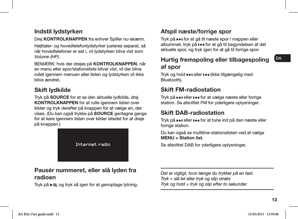 13ENDADE FRITESNLNOIndstil lydstyrkenDrej KONTROLKNAPPEN fra enhver Spiller nu-skærm. Højttaler- og hovedtelefonlydstyrker justeres separat, så når hovedtelefoner er sat i, vil lydstyrken blive vist som Volume (HP).BEMÆRK: hvis der drejes på KONTROLKNAPPEN, når en menu eller spor/stationsliste bliver vist, vil der blive rullet igennem menuen eller listen og lydstyrken vil ikke blive ændret.Skift lydkildeTryk på SOURCE for at se den aktuelle lydkilde, drej KONTROLKNAPPEN for at rulle igennem listen over kilder og tryk derefter på knappen for at vælge en, der vises. (Du kan også trykke på SOURCE gentagne gange for at køre igennem listen over kilder istedet for at dreje på knappen.) Pausér nummeret, eller slå lyden fra radioenTryk på  , og tryk så igen for at genoptage lytning.Afspil næste/forrige sporTryk på   for at gå til næste spor i mappen eller albummet, tryk på   for at gå til begyndelsen af det aktuelle spor, og tryk igen for at gå til forrige spor.Hurtig fremspoling eller tilbagespoling af sporTryk og hold   eller   (ikke tilgængelig med Bluetooth).Skift FM-radiostationTryk på   eller   for at vælge næste eller forrige station. Se afsnittet FM for yderligere oplysninger.Skift DAB-radiostationTryk på   eller   for at tune ind på den næste eller forrige station.Du kan også se multiline-stationslisten ved at vælge MENU &gt; Station list.Se afsnittet DAB for yderligere oplysninger.Det er vigtigt, hvor længe du trykker på en tast.Tryk = slå let eller tryk og slip straksTryk og hold = tryk og slip efter to sekunderRA R2x User guide.indd   13 31/03/2015   13:59:48