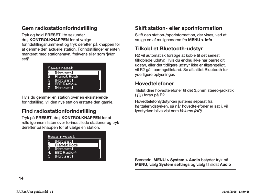 14Gem radiostationforindstillingTryk og hold PRESET i to sekunder, drej KONTROLKNAPPEN for at vælge forindstillingsnummeret og tryk derefter på knappen for at gemme den aktuelle station. Forindstillinger er enten markeret med stationsnavn, frekvens eller som ‘[Not set]’. Hvis du gemmer en station over en eksisterende forindstilling, vil den nye station erstatte den gamle.Find radiostationforindstillingTryk på PRESET, drej KONTROLKNAPPEN for at rulle igennem listen over forindstillede stationer og tryk derefter på knappen for at vælge en station. Skift station- eller sporinformationSkift den station-/sporinformation, der vises, ved at vælge en af mulighederne fra MENU &gt; Info. Tilkobl et Bluetooth-udstyrR2 vil automatisk forsøge at koble til det senest tilkoblede udstyr. Hvis du endnu ikke har parret dit udstyr, eller det tidligere udstyr ikke er tilgængeligt, vil R2 gå i parringstilstand. Se afsnittet Bluetooth for yderligere oplysninger.HovedtelefonerTilslut dine hovedtelefoner til det 3,5mm stereo-jackstik (   ) foran på R2.Hovedtelefonlydstyrken justeres separat fra højttalerlydstyrken, så når hovedtelefoner er sat i, vil lydstyrken blive vist som Volume (HP).Bemærk:  MENU &gt; System &gt; Audio betyder tryk på MENU, vælg System settings og vælg til sidst AudioRA R2x User guide.indd   14 31/03/2015   13:59:48