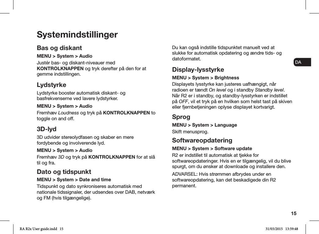 15ENDADE FRITESNLNOSystemindstillingerBas og diskantMENU &gt; System &gt; Audio Justér bas- og diskant-niveauer med KONTROLKNAPPEN og tryk derefter på den for at gemme indstillingen.LydstyrkeLydstyrke booster automatisk diskant- og basfrekvenserne ved lavere lydstyrker.MENU &gt; System &gt; AudioFremhæv Loudness og tryk på KONTROLKNAPPEN to toggle on and off. 3D-lyd3D udvider stereolydfasen og skaber en mere fordybende og involverende lyd.MENU &gt; System &gt; AudioFremhæv 3D og tryk på KONTROLKNAPPEN for at slå til og fra.Dato og tidspunktMENU &gt; System &gt; Date and time Tidspunkt og dato synkroniseres automatisk med nationale tidssignaler, der udsendes over DAB, netværk og FM (hvis tilgængelige).Du kan også indstille tidspunktet manuelt ved at slukke for automatisk opdatering og ændre tids- og datoformatet.Display-lysstyrkeMENU &gt; System &gt; Brightness Displayets lysstyrke kan justeres uafhængigt, når radioen er tændt On level og i standby Standby level. Når R2 er i standby, og standby-lysstyrken er indstillet på OFF, vil et tryk på en hvilken som helst tast på skiven eller fjernbetjeningen oplyse displayet kortvarigt.SprogMENU &gt; System &gt; LanguageSkift menusprog.SoftwareopdateringMENU &gt; System &gt; Software updateR2 er indstillet til automatisk at tjekke for softwareopdateringer. Hvis en er tilgængelig, vil du blive spurgt, om du ønsker at downloade og installere den.ADVARSEL: Hvis strømmen afbrydes under en softwareopdatering, kan det beskadigede din R2 permanent.RA R2x User guide.indd   15 31/03/2015   13:59:48